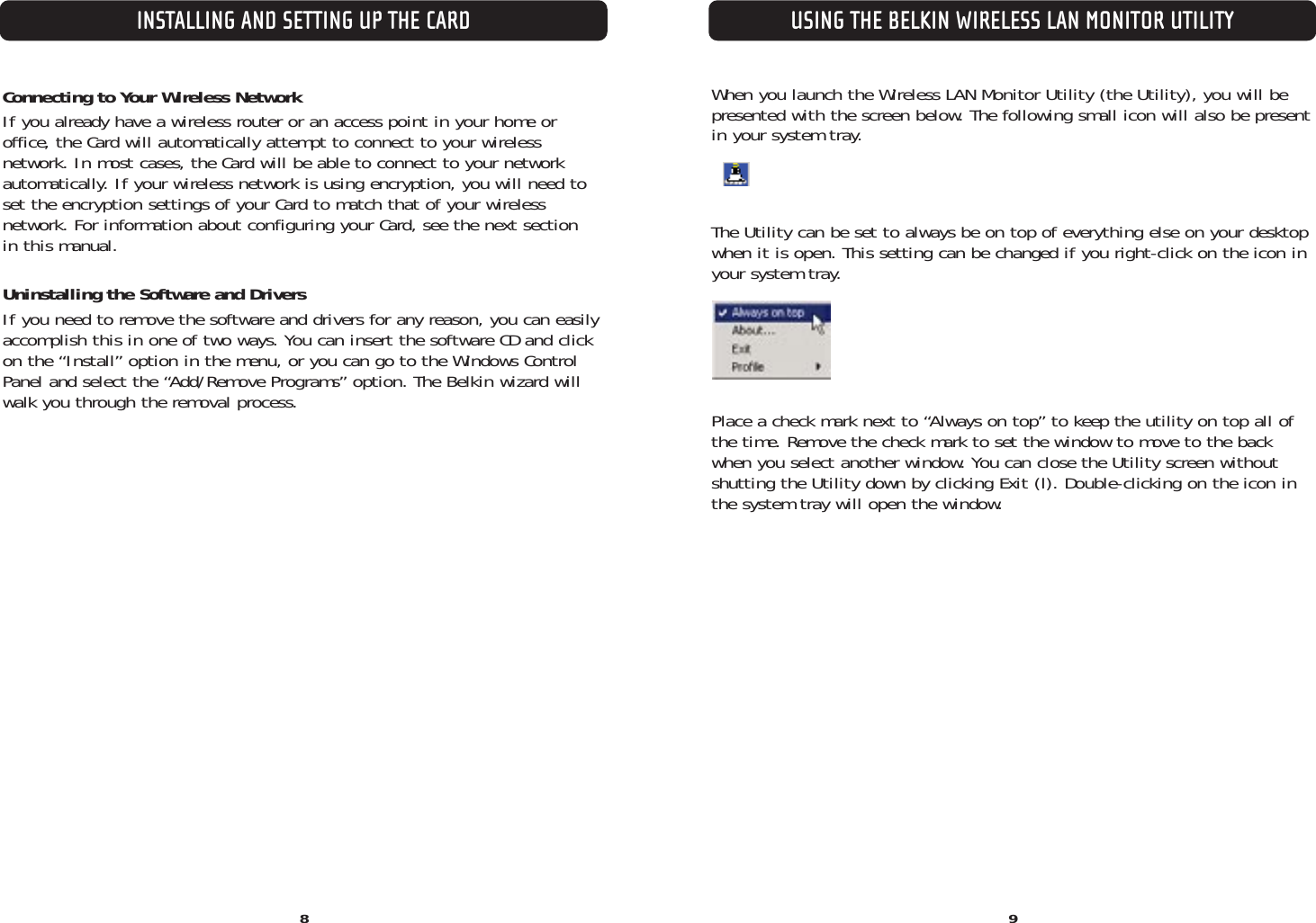 When you launch the Wireless LAN Monitor Utility (the Utility), you will bepresented with the screen below. The following small icon will also be presentin your system tray.The Utility can be set to always be on top of everything else on your desktopwhen it is open. This setting can be changed if you right-click on the icon inyour system tray.Place a check mark next to “Always on top” to keep the utility on top all ofthe time. Remove the check mark to set the window to move to the backwhen you select another window. You can close the Utility screen withoutshutting the Utility down by clicking Exit (l). Double-clicking on the icon inthe system tray will open the window.Connecting to Your Wireless NetworkIf you already have a wireless router or an access point in your home oroffice, the Card will automatically attempt to connect to your wireless network. In most cases, the Card will be able to connect to your networkautomatically. If your wireless network is using encryption, you will need toset the encryption settings of your Card to match that of your wireless network. For information about configuring your Card, see the next section in this manual.Uninstalling the Software and DriversIf you need to remove the software and drivers for any reason, you can easilyaccomplish this in one of two ways. You can insert the software CD and clickon the “Install” option in the menu, or you can go to the Windows ControlPanel and select the “Add/Remove Programs” option. The Belkin wizard willwalk you through the removal process.INSTALLING AND SETTING UP THE CARD8USING THE BELKIN WIRELESS LAN MONITOR UTILITY9