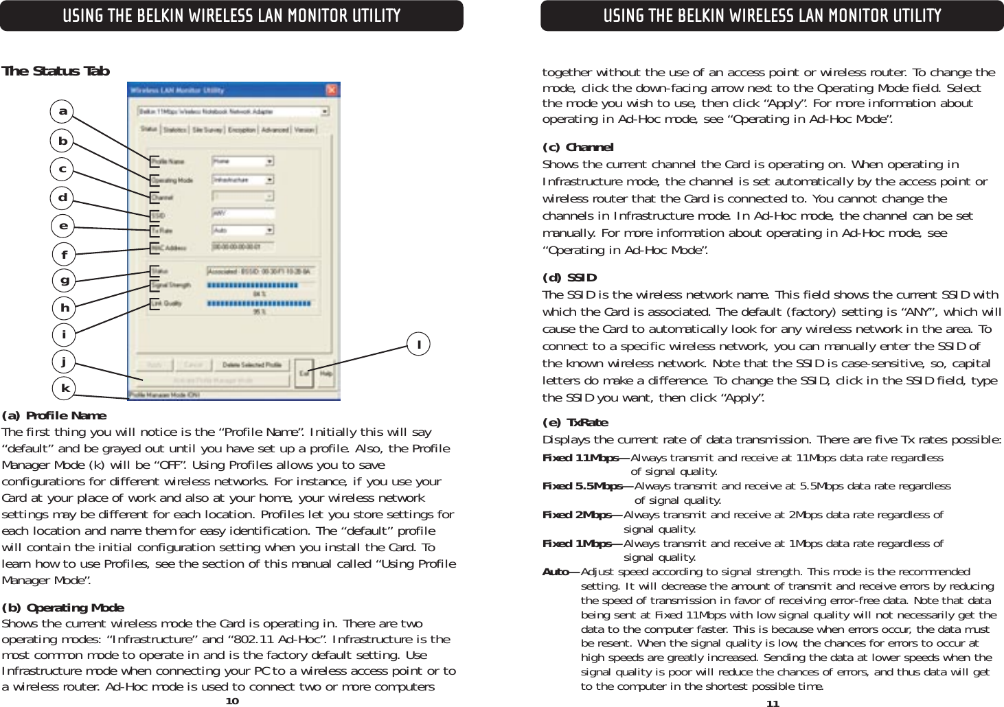 USING THE BELKIN WIRELESS LAN MONITOR UTILITY11USING THE BELKIN WIRELESS LAN MONITOR UTILITYThe Status Tab(a) Profile NameThe first thing you will notice is the “Profile Name”. Initially this will say“default” and be grayed out until you have set up a profile. Also, the ProfileManager Mode (k) will be “OFF”. Using Profiles allows you to save configurations for different wireless networks. For instance, if you use yourCard at your place of work and also at your home, your wireless network settings may be different for each location. Profiles let you store settings foreach location and name them for easy identification. The “default” profile will contain the initial configuration setting when you install the Card. Tolearn how to use Profiles, see the section of this manual called “Using ProfileManager Mode”.(b) Operating ModeShows the current wireless mode the Card is operating in. There are two operating modes: “Infrastructure” and “802.11 Ad-Hoc”. Infrastructure is themost common mode to operate in and is the factory default setting. UseInfrastructure mode when connecting your PC to a wireless access point or toa wireless router. Ad-Hoc mode is used to connect two or more computerstogether without the use of an access point or wireless router. To change themode, click the down-facing arrow next to the Operating Mode field. Selectthe mode you wish to use, then click “Apply”. For more information aboutoperating in Ad-Hoc mode, see “Operating in Ad-Hoc Mode”.(c) Channel Shows the current channel the Card is operating on. When operating inInfrastructure mode, the channel is set automatically by the access point orwireless router that the Card is connected to. You cannot change the channels in Infrastructure mode. In Ad-Hoc mode, the channel can be setmanually. For more information about operating in Ad-Hoc mode, see“Operating in Ad-Hoc Mode”.(d) SSID The SSID is the wireless network name. This field shows the current SSID withwhich the Card is associated. The default (factory) setting is “ANY”, which willcause the Card to automatically look for any wireless network in the area. Toconnect to a specific wireless network, you can manually enter the SSID ofthe known wireless network. Note that the SSID is case-sensitive, so, capitalletters do make a difference. To change the SSID, click in the SSID field, typethe SSID you want, then click “Apply”.(e) TxRate Displays the current rate of data transmission. There are five Tx rates possible:Fixed 11Mbps—Always transmit and receive at 11Mbps data rate regardless of signal quality.Fixed 5.5Mbps—Always transmit and receive at 5.5Mbps data rate regardless of signal quality.Fixed 2Mbps—Always transmit and receive at 2Mbps data rate regardless of signal quality.Fixed 1Mbps—Always transmit and receive at 1Mbps data rate regardless of signal quality.Auto—Adjust speed according to signal strength. This mode is the recommended setting. It will decrease the amount of transmit and receive errors by reducingthe speed of transmission in favor of receiving error-free data. Note that databeing sent at Fixed 11Mbps with low signal quality will not necessarily get thedata to the computer faster. This is because when errors occur, the data mustbe resent. When the signal quality is low, the chances for errors to occur athigh speeds are greatly increased. Sending the data at lower speeds when thesignal quality is poor will reduce the chances of errors, and thus data will getto the computer in the shortest possible time.adbefghicjkl10