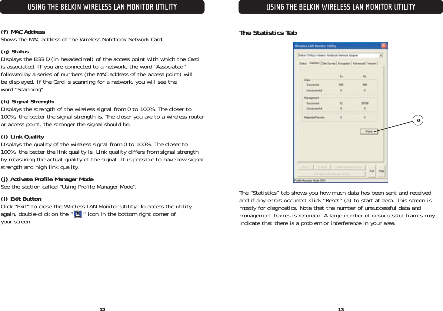 USING THE BELKIN WIRELESS LAN MONITOR UTILITY1312USING THE BELKIN WIRELESS LAN MONITOR UTILITY12(f) MAC Address Shows the MAC address of the Wireless Notebook Network Card.(g) Status Displays the BSSID (in hexadecimal) of the access point with which the Cardis associated. If you are connected to a network, the word “Associated” followed by a series of numbers (the MAC address of the access point) will be displayed. If the Card is scanning for a network, you will see the word “Scanning”.(h) Signal Strength Displays the strength of the wireless signal from 0 to 100%. The closer to100%, the better the signal strength is. The closer you are to a wireless routeror access point, the stronger the signal should be.(i) Link QualityDisplays the quality of the wireless signal from 0 to 100%. The closer to100%, the better the link quality is. Link quality differs from signal strengthby measuring the actual quality of the signal. It is possible to have low signalstrength and high link quality.(j) Activate Profile Manager ModeSee the section called “Using Profile Manager Mode”.(l) Exit ButtonClick “Exit” to close the Wireless LAN Monitor Utility. To access the utilityagain, double-click on the “     “ icon in the bottom right corner of your screen.The Statistics TabThe “Statistics” tab shows you how much data has been sent and receivedand if any errors occurred. Click “Reset” (a) to start at zero. This screen ismostly for diagnostics. Note that the number of unsuccessful data and management frames is recorded. A large number of unsuccessful frames mayindicate that there is a problem or interference in your area.a