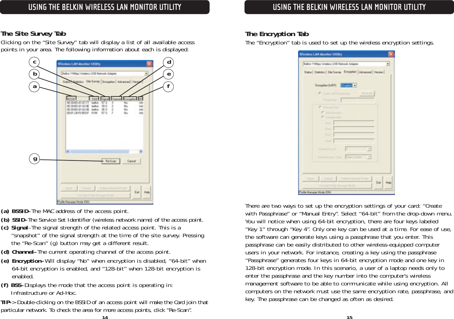 The Site Survey TabClicking on the “Site Survey” tab will display a list of all available accesspoints in your area. The following information about each is displayed:(a) BSSID–The MAC address of the access point.(b) SSID–The Service Set Identifier (wireless network name) of the access point.(c) Signal–The signal strength of the related access point. This is a “snapshot” of the signal strength at the time of the site survey. Pressingthe “Re-Scan” (g) button may get a different result.(d) Channel–The current operating channel of the access point.(e) Encryption–Will display “No” when encryption is disabled, “64-bit” when 64-bit encryption is enabled, and “128-bit” when 128-bit encryption isenabled.(f) BSS–Displays the mode that the access point is operating in: Infrastructure or Ad-Hoc.TIP-&gt; Double-clicking on the BSSID of an access point will make the Card join thatparticular network. To check the area for more access points, click “Re-Scan”. 15USING THE BELKIN WIRELESS LAN MONITOR UTILITYUSING THE BELKIN WIRELESS LAN MONITOR UTILITY14dfeabcgThe Encryption TabThe “Encryption” tab is used to set up the wireless encryption settings.There are two ways to set up the encryption settings of your card: “Createwith Passphrase” or “Manual Entry”. Select “64-bit” from the drop-down menu.You will notice when using 64-bit encryption, there are four keys labeled “Key 1” through “Key 4”. Only one key can be used at a time. For ease of use,the software can generate keys using a passphrase that you enter. Thispassphrase can be easily distributed to other wireless-equipped computerusers in your network. For instance, creating a key using the passphrase“Passphrase” generates four keys in 64-bit encryption mode and one key in128-bit encryption mode. In this scenario, a user of a laptop needs only toenter the passphrase and the key number into the computer’s wireless management software to be able to communicate while using encryption. Allcomputers on the network must use the same encryption rate, passphrase, andkey. The passphrase can be changed as often as desired.