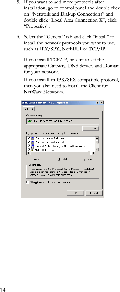 5. If you want to add more protocols afterinstallation, go to control panel and double clickon Network and Dial-up Connections anddouble click Local Area Connection X, clickProperties.6. Select the General tab and click install toinstall the network protocols you want to use,such as IPX/SPX, NetBEUI or TCP/IP.If you install TCP/IP, be sure to set theappropriate Gateway, DNS Server, and Domainfor your network.If you install an IPX/SPX compatible protocol,then you also need to install the Client forNetWare Networks.14