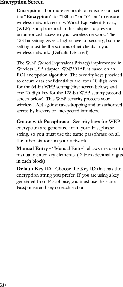 Encryption ScreenEncryption - For more secure data transmission, setthe Encryption to 128-bit or 64-bit to ensurewireless network security. Wired Equivalent Privacy(WEP) is implemented in this adapter to preventunauthorized access to your wireless network. The128-bit setting gives a higher level of security, but thesetting must be the same as other clients in yourwireless network. (Default: Disabled)The WEP (Wired Equivalent Privacy) implemented inWireless USB adapter  WN3501AR is based on anRC4 encryption algorithm. The security keys providedto ensure data confidentiality are  four 10 digit keysfor the 64-bit WEP setting (first screen below) andone 26-digit key for the 128-bit WEP setting (secondscreen below). This WEP security protects yourwireless LAN against eavesdropping and unauthorizedaccess by hackers or unexpected intruders.Create with Passphrase - Security keys for WEPencryption are generated from your Passphrasestring, so you must use the same passphrase on allthe other stations in your network.Manual Entry - Manual Entry allows the user tomanually enter key elements. ( 2 Hexadecimal digitsin each block)Default Key ID - Choose the Key ID that has theencryption string you prefer. If  you are using a keygenerated from Passphrase, you must use the samePassphrase and key on each station.20