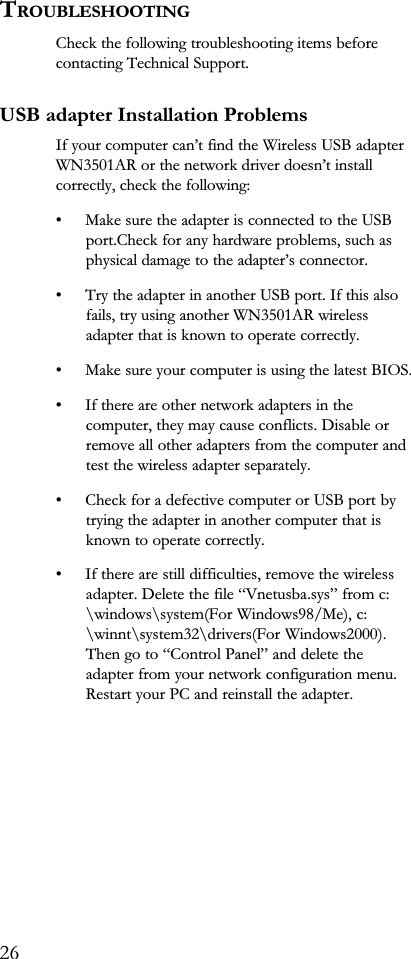 TROUBLESHOOTINGCheck the following troubleshooting items beforecontacting Technical Support.USB adapter Installation ProblemsIf your computer cant find the Wireless USB adapterWN3501AR or the network driver doesnt installcorrectly, check the following: Make sure the adapter is connected to the USBport.Check for any hardware problems, such asphysical damage to the adapters connector. Try the adapter in another USB port. If this alsofails, try using another WN3501AR wirelessadapter that is known to operate correctly. Make sure your computer is using the latest BIOS. If there are other network adapters in thecomputer, they may cause conflicts. Disable orremove all other adapters from the computer andtest the wireless adapter separately. Check for a defective computer or USB port bytrying the adapter in another computer that isknown to operate correctly. If there are still difficulties, remove the wirelessadapter. Delete the file Vnetusba.sys from c:\windows\system(For Windows98/Me), c:\winnt\system32\drivers(For Windows2000).Then go to Control Panel and delete theadapter from your network configuration menu.Restart your PC and reinstall the adapter.26
