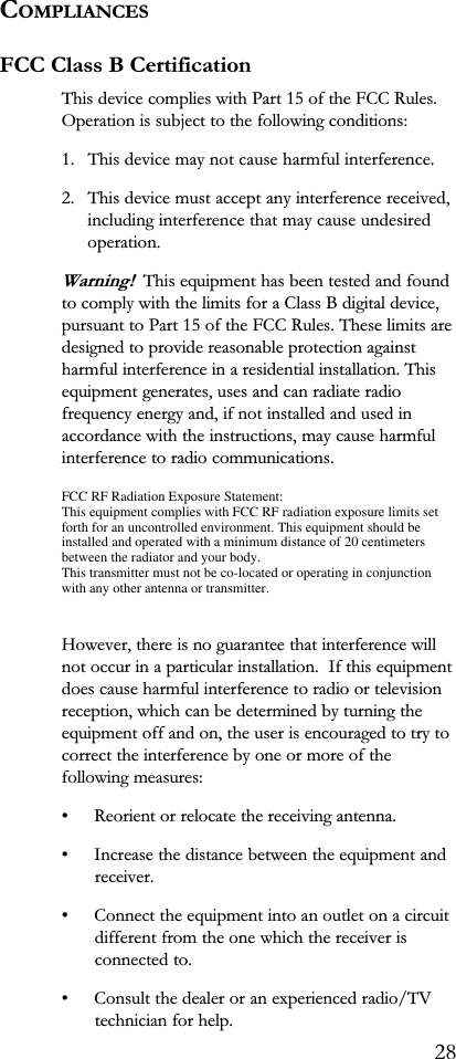 COMPLIANCESFCC Class B CertificationThis device complies with Part 15 of the FCC Rules.Operation is subject to the following conditions:1. This device may not cause harmful interference.2. This device must accept any interference received,including interference that may cause undesiredoperation.Warning!  This equipment has been tested and foundto comply with the limits for a Class B digital device,pursuant to Part 15 of the FCC Rules. These limits aredesigned to provide reasonable protection againstharmful interference in a residential installation. Thisequipment generates, uses and can radiate radiofrequency energy and, if not installed and used inaccordance with the instructions, may cause harmfulinterference to radio communications.However, there is no guarantee that interference willnot occur in a particular installation.  If this equipmentdoes cause harmful interference to radio or televisionreception, which can be determined by turning theequipment off and on, the user is encouraged to try tocorrect the interference by one or more of thefollowing measures: Reorient or relocate the receiving antenna. Increase the distance between the equipment andreceiver. Connect the equipment into an outlet on a circuitdifferent from the one which the receiver isconnected to. Consult the dealer or an experienced radio/TVtechnician for help.28FCC RF Radiation Exposure Statement:This equipment complies with FCC RF radiation exposure limits setforth for an uncontrolled environment. This equipment should beinstalled and operated with a minimum distance of 20 centimetersbetween the radiator and your body.This transmitter must not be co-located or operating in conjunctionwith any other antenna or transmitter.