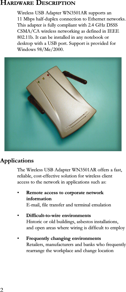 HARDWARE DESCRIPTIONWireless USB Adapter WN3501AR supports an11 Mbps half-duplex connection to Ethernet networks.This adapter is fully compliant with 2.4 GHz DSSSCSMA/CA wireless networking as defined in IEEE802.11b. It can be installed in any notebook ordesktop with a USB port. Support is provided forWindows 98/Me/2000.ApplicationsThe Wireless USB Adapter WN3501AR offers a fast,reliable, cost-effective solution for wireless clientaccess to the network in applications such as:Remote access to corporate networkinformationE-mail, file transfer and terminal emulationDifficult-to-wire environmentsHistoric or old buildings, asbestos installations,and open areas where wiring is difficult to employFrequently changing environmentsRetailers, manufacturers and banks who frequentlyrearrange the workplace and change location2