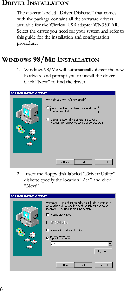  DRIVER INSTALLATIONThe diskette labeled Driver Diskette, that comeswith the package contains all the software driversavailable for the Wireless USB adapter WN3501AR.Select the driver you need for your system and refer tothis guide for the installation and configurationprocedure. WINDOWS 98/ME INSTALLATION1. Windows 98/Me will automatically detect the newhardware and prompt you to install the driver.Click Next to find the driver.2. Insert the floppy disk labeled Driver/Utilitydiskette specify the location A:\ and clickNext.6