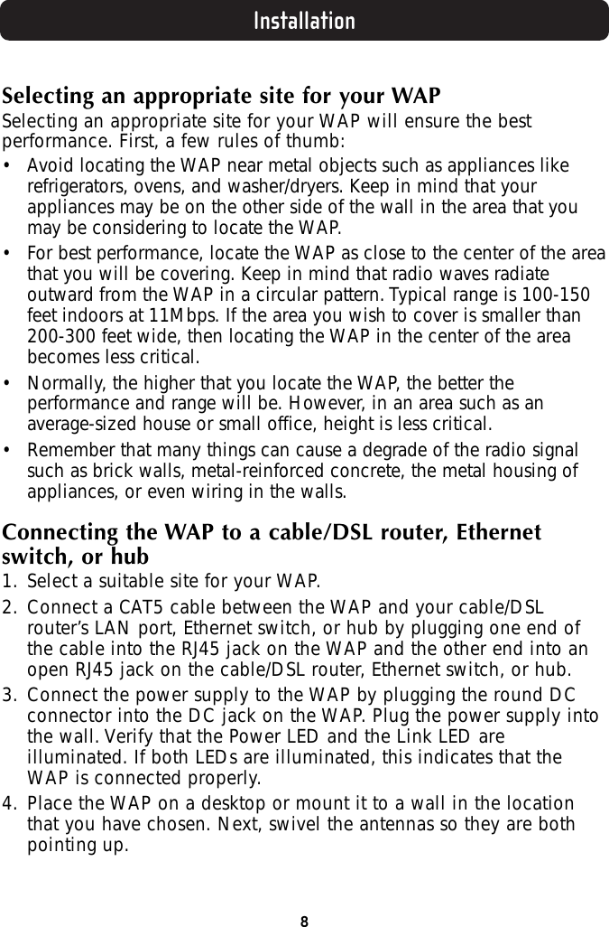 Installation8Selecting an appropriate site for your WAPSelecting an appropriate site for your WAP will ensure the bestperformance. First, a few rules of thumb:• Avoid locating the WAP near metal objects such as appliances likerefrigerators, ovens, and washer/dryers. Keep in mind that yourappliances may be on the other side of the wall in the area that youmay be considering to locate the WAP.• For best performance, locate the WAP as close to the center of the areathat you will be covering. Keep in mind that radio waves radiateoutward from the WAP in a circular pattern. Typical range is 100-150feet indoors at 11Mbps. If the area you wish to cover is smaller than200-300 feet wide, then locating the WAP in the center of the areabecomes less critical.• Normally, the higher that you locate the WAP, the better theperformance and range will be. However, in an area such as anaverage-sized house or small office, height is less critical.• Remember that many things can cause a degrade of the radio signalsuch as brick walls, metal-reinforced concrete, the metal housing ofappliances, or even wiring in the walls.Connecting the WAP to a cable/DSL router, Ethernetswitch, or hub1. Select a suitable site for your WAP.2. Connect a CAT5 cable between the WAP and your cable/DSLrouter’s LAN port, Ethernet switch, or hub by plugging one end ofthe cable into the RJ45 jack on the WAP and the other end into anopen RJ45 jack on the cable/DSL router, Ethernet switch, or hub.3. Connect the power supply to the WAP by plugging the round DCconnector into the DC jack on the WAP. Plug the power supply intothe wall. Verify that the Power LED and the Link LED areilluminated. If both LEDs are illuminated, this indicates that theWAP is connected properly.4. Place the WAP on a desktop or mount it to a wall in the locationthat you have chosen. Next, swivel the antennas so they are bothpointing up.