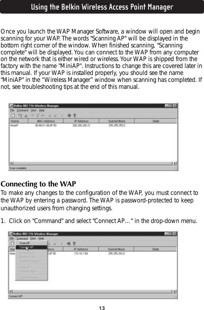 13Using the Belkin Wireless Access Point ManagerOnce you launch the WAP Manager Software, a window will open and beginscanning for your WAP. The words &quot;Scanning AP&quot; will be displayed in thebottom right corner of the window. When finished scanning, &quot;Scanningcomplete&quot; will be displayed. You can connect to the WAP from any computeron the network that is either wired or wireless. Your WAP is shipped from thefactory with the name &quot;MiniAP&quot;. Instructions to change this are covered later inthis manual. If your WAP is installed properly, you should see the name&quot;MiniAP&quot; in the “Wireless Manager” window when scanning has completed. Ifnot, see troubleshooting tips at the end of this manual.Connecting to the WAPTo make any changes to the configuration of the WAP, you must connect tothe WAP by entering a password. The WAP is password-protected to keepunauthorized users from changing settings. 1. Click on &quot;Command&quot; and select &quot;Connect AP…&quot; in the drop-down menu.