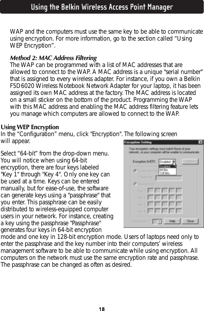 Using the Belkin Wireless Access Point Manager18WAP and the computers must use the same key to be able to communicateusing encryption. For more information, go to the section called “UsingWEP Encryption”.Method 2: MAC Address FilteringThe WAP can be programmed with a list of MAC addresses that areallowed to connect to the WAP. A MAC address is a unique &quot;serial number&quot;that is assigned to every wireless adapter. For instance, if you own a BelkinF5D6020 Wireless Notebook Network Adapter for your laptop, it has beenassigned its own MAC address at the factory. The MAC address is locatedon a small sticker on the bottom of the product. Programming the WAPwith this MAC address and enabling the MAC address filtering feature letsyou manage which computers are allowed to connect to the WAP.Using WEP EncryptionIn the “Configuration” menu, click &quot;Encryption&quot;. The following screen will appear. Select “64-bit” from the drop-down menu.You will notice when using 64-bitencryption, there are four keys labeled &quot;Key 1&quot; through &quot;Key 4&quot;. Only one key canbe used at a time. Keys can be enteredmanually, but for ease-of-use, the softwarecan generate keys using a &quot;passphrase&quot; thatyou enter. This passphrase can be easilydistributed to wireless-equipped computerusers in your network. For instance, creatinga key using the passphrase &quot;Passphrase&quot;generates four keys in 64-bit encryptionmode and one key in 128-bit encryption mode. Users of laptops need only toenter the passphrase and the key number into their computers’ wirelessmanagement software to be able to communicate while using encryption. Allcomputers on the network must use the same encryption rate and passphrase.The passphrase can be changed as often as desired. 18