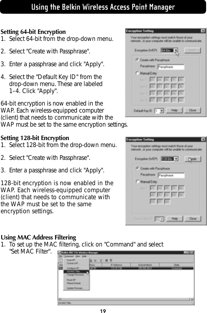 Using the Belkin Wireless Access Point ManagerSetting 64-bit Encryption1. Select 64-bit from the drop-down menu.2. Select &quot;Create with Passphrase&quot;.3. Enter a passphrase and click &quot;Apply&quot;.4. Select the &quot;Default Key ID&quot; from the drop-down menu. These are labeled 1–4. Click &quot;Apply&quot;.64-bit encryption is now enabled in theWAP. Each wireless-equipped computer(client) that needs to communicate with theWAP must be set to the same encryption settings.Setting 128-bit Encryption1. Select 128-bit from the drop-down menu.2. Select &quot;Create with Passphrase&quot;.3. Enter a passphrase and click &quot;Apply&quot;.128-bit encryption is now enabled in theWAP. Each wireless-equipped computer(client) that needs to communicate withthe WAP must be set to the sameencryption settings.Using MAC Address Filtering1. To set up the MAC filtering, click on &quot;Command&quot; and select &quot;Set MAC Filter&quot;.19