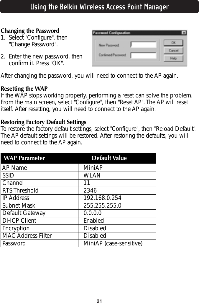 21Using the Belkin Wireless Access Point ManagerChanging the Password1. Select &quot;Configure&quot;, then &quot;Change Password&quot;.2. Enter the new password, thenconfirm it. Press &quot;OK&quot;.After changing the password, you will need to connect to the AP again.Resetting the WAPIf the WAP stops working properly, performing a reset can solve the problem.From the main screen, select &quot;Configure&quot;, then &quot;Reset AP&quot;. The AP will resetitself. After resetting, you will need to connect to the AP again.Restoring Factory Default SettingsTo restore the factory default settings, select &quot;Configure&quot;, then &quot;Reload Default&quot;.The AP default settings will be restored. After restoring the defaults, you willneed to connect to the AP again.WAP Parameter Default ValueAP Name MiniAP SSID WLANChannel 11RTS Threshold 2346IP Address 192.168.0.254Subnet Mask 255.255.255.0Default Gateway 0.0.0.0DHCP Client EnabledEncryption DisabledMAC Address Filter DisabledPassword MiniAP (case-sensitive)