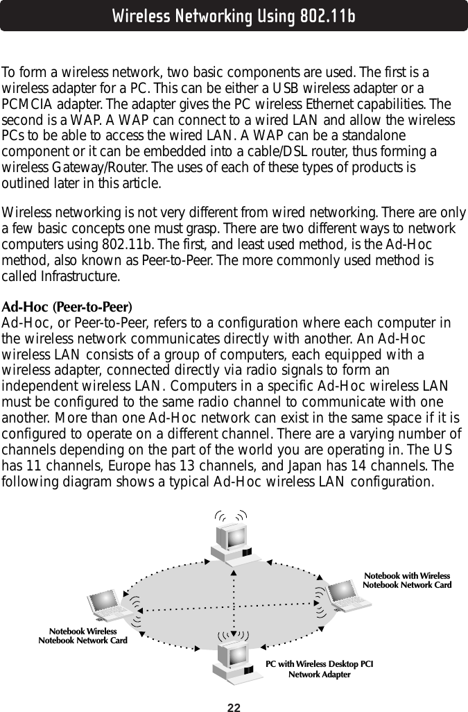 22Wireless Networking Using 802.11bTo form a wireless network, two basic components are used. The first is awireless adapter for a PC. This can be either a USB wireless adapter or aPCMCIA adapter. The adapter gives the PC wireless Ethernet capabilities. Thesecond is a WAP. A WAP can connect to a wired LAN and allow the wirelessPCs to be able to access the wired LAN. A WAP can be a standalonecomponent or it can be embedded into a cable/DSL router, thus forming awireless Gateway/Router. The uses of each of these types of products isoutlined later in this article.Wireless networking is not very different from wired networking. There are onlya few basic concepts one must grasp. There are two different ways to networkcomputers using 802.11b. The first, and least used method, is the Ad-Hocmethod, also known as Peer-to-Peer. The more commonly used method iscalled Infrastructure.Ad-Hoc (Peer-to-Peer)Ad-Hoc, or Peer-to-Peer, refers to a configuration where each computer inthe wireless network communicates directly with another. An Ad-Hocwireless LAN consists of a group of computers, each equipped with awireless adapter, connected directly via radio signals to form anindependent wireless LAN. Computers in a specific Ad-Hoc wireless LANmust be configured to the same radio channel to communicate with oneanother. More than one Ad-Hoc network can exist in the same space if it isconfigured to operate on a different channel. There are a varying number ofchannels depending on the part of the world you are operating in. The UShas 11 channels, Europe has 13 channels, and Japan has 14 channels. Thefollowing diagram shows a typical Ad-Hoc wireless LAN configuration.Notebook with WirelessNotebook Network CardNotebook WirelessNotebook Network CardPC with Wireless Desktop PCINetwork Adapter