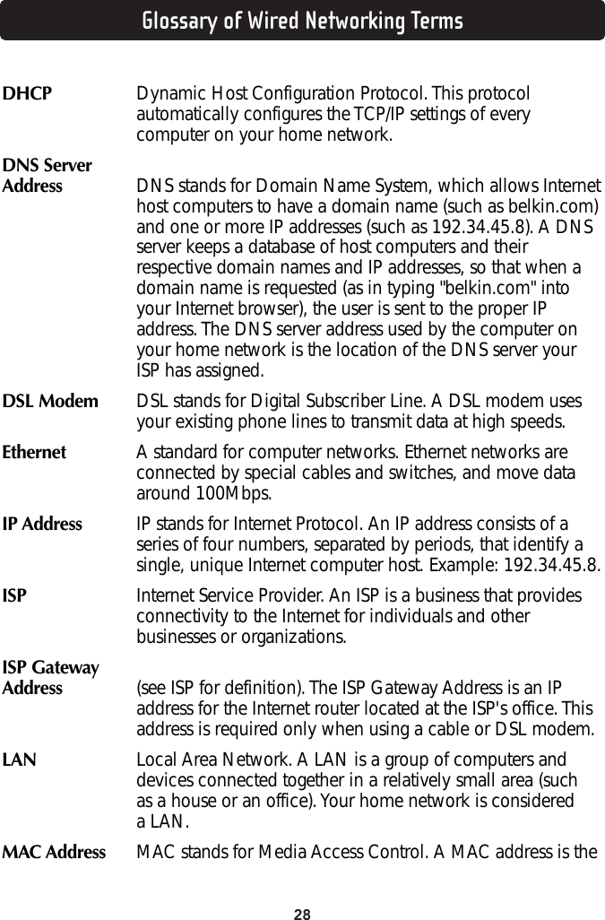 28Glossary of Wired Networking TermsDHCP Dynamic Host Configuration Protocol. This protocolautomatically configures the TCP/IP settings of everycomputer on your home network.DNS ServerAddress  DNS stands for Domain Name System, which allows Internethost computers to have a domain name (such as belkin.com)and one or more IP addresses (such as 192.34.45.8). A DNSserver keeps a database of host computers and theirrespective domain names and IP addresses, so that when adomain name is requested (as in typing &quot;belkin.com&quot; intoyour Internet browser), the user is sent to the proper IPaddress. The DNS server address used by the computer onyour home network is the location of the DNS server yourISP has assigned. DSL Modem  DSL stands for Digital Subscriber Line. A DSL modem usesyour existing phone lines to transmit data at high speeds. Ethernet A standard for computer networks. Ethernet networks areconnected by special cables and switches, and move dataaround 100Mbps.IP Address  IP stands for Internet Protocol. An IP address consists of aseries of four numbers, separated by periods, that identify asingle, unique Internet computer host. Example: 192.34.45.8. ISP Internet Service Provider. An ISP is a business that providesconnectivity to the Internet for individuals and otherbusinesses or organizations. ISP Gateway Address  (see ISP for definition). The ISP Gateway Address is an IPaddress for the Internet router located at the ISP&apos;s office. Thisaddress is required only when using a cable or DSL modem. LAN  Local Area Network. A LAN is a group of computers anddevices connected together in a relatively small area (such as a house or an office). Your home network is considered a LAN. MAC Address   MAC stands for Media Access Control. A MAC address is the