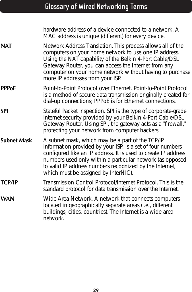 29Glossary of Wired Networking Termshardware address of a device connected to a network. AMAC address is unique (different) for every device.NAT  Network Address Translation. This process allows all of thecomputers on your home network to use one IP address.Using the NAT capability of the Belkin 4-Port Cable/DSLGateway Router, you can access the Internet from anycomputer on your home network without having to purchasemore IP addresses from your ISP. PPPoE Point-to-Point Protocol over Ethernet. Point-to-Point Protocolis a method of secure data transmission originally created fordial-up connections; PPPoE is for Ethernet connections. SPI  Stateful Packet Inspection. SPI is the type of corporate-gradeInternet security provided by your Belkin 4-Port Cable/DSLGateway Router. Using SPI, the gateway acts as a &quot;firewall,&quot;protecting your network from computer hackers. Subnet Mask   A subnet mask, which may be a part of the TCP/IPinformation provided by your ISP, is a set of four numbersconfigured like an IP address. It is used to create IP addressnumbers used only within a particular network (as opposedto valid IP address numbers recognized by the Internet,which must be assigned by InterNIC). TCP/IP  Transmission Control Protocol/Internet Protocol. This is thestandard protocol for data transmission over the Internet. WAN Wide Area Network. A network that connects computerslocated in geographically separate areas (i.e., differentbuildings, cities, countries). The Internet is a wide areanetwork.