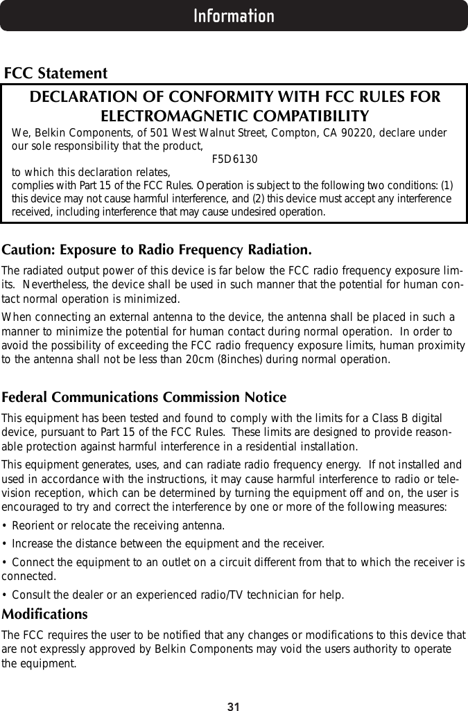 31InformationFCC StatementDECLARATION OF CONFORMITY WITH FCC RULES FOR ELECTROMAGNETIC COMPATIBILITYWe, Belkin Components, of 501 West Walnut Street, Compton, CA 90220, declare underour sole responsibility that the product, F5D6130to which this declaration relates,complies with Part 15 of the FCC Rules. Operation is subject to the following two conditions: (1)this device may not cause harmful interference, and (2) this device must accept any interferencereceived, including interference that may cause undesired operation.Caution: Exposure to Radio Frequency Radiation.The radiated output power of this device is far below the FCC radio frequency exposure lim-its.  Nevertheless, the device shall be used in such manner that the potential for human con-tact normal operation is minimized.When connecting an external antenna to the device, the antenna shall be placed in such amanner to minimize the potential for human contact during normal operation.  In order toavoid the possibility of exceeding the FCC radio frequency exposure limits, human proximityto the antenna shall not be less than 20cm (8inches) during normal operation.Federal Communications Commission NoticeThis equipment has been tested and found to comply with the limits for a Class B digitaldevice, pursuant to Part 15 of the FCC Rules.  These limits are designed to provide reason-able protection against harmful interference in a residential installation.This equipment generates, uses, and can radiate radio frequency energy.  If not installed andused in accordance with the instructions, it may cause harmful interference to radio or tele-vision reception, which can be determined by turning the equipment off and on, the user isencouraged to try and correct the interference by one or more of the following measures:• Reorient or relocate the receiving antenna.• Increase the distance between the equipment and the receiver.• Connect the equipment to an outlet on a circuit different from that to which the receiver isconnected.• Consult the dealer or an experienced radio/TV technician for help.ModificationsThe FCC requires the user to be notified that any changes or modifications to this device thatare not expressly approved by Belkin Components may void the users authority to operatethe equipment.