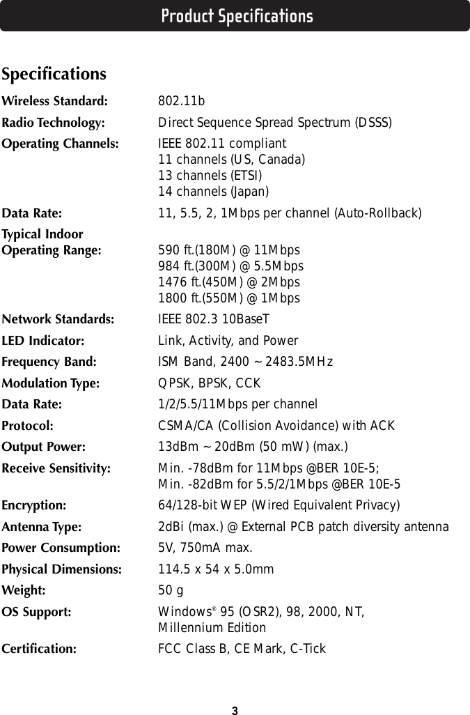Product Specifications3SpecificationsWireless Standard: 802.11bRadio Technology: Direct Sequence Spread Spectrum (DSSS)Operating Channels: IEEE 802.11 compliant11 channels (US, Canada)13 channels (ETSI)14 channels (Japan)Data Rate: 11, 5.5, 2, 1Mbps per channel (Auto-Rollback)Typical IndoorOperating Range: 590 ft.(180M) @ 11Mbps984 ft.(300M) @ 5.5Mbps1476 ft.(450M) @ 2Mbps1800 ft.(550M) @ 1MbpsNetwork Standards: IEEE 802.3 10BaseTLED Indicator: Link, Activity, and PowerFrequency Band: ISM Band, 2400 ~ 2483.5MHzModulation Type: QPSK, BPSK, CCKData Rate: 1/2/5.5/11Mbps per channelProtocol: CSMA/CA (Collision Avoidance) with ACKOutput Power: 13dBm ~ 20dBm (50 mW) (max.)Receive Sensitivity: Min. -78dBm for 11Mbps @BER 10E-5;Min. -82dBm for 5.5/2/1Mbps @BER 10E-5Encryption: 64/128-bit WEP (Wired Equivalent Privacy)Antenna Type: 2dBi (max.) @ External PCB patch diversity antennaPower Consumption: 5V, 750mA max.Physical Dimensions: 114.5 x 54 x 5.0mmWeight: 50 gOS Support: Windows®95 (OSR2), 98, 2000, NT, Millennium EditionCertification: FCC Class B, CE Mark, C-Tick