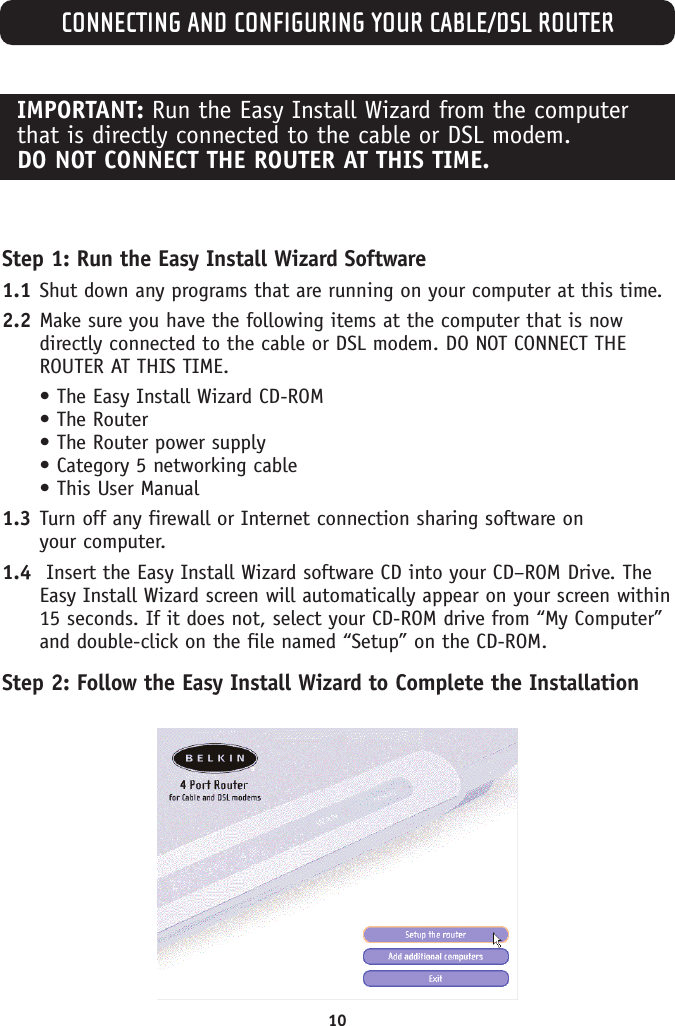 CONNECTING AND CONFIGURING YOUR CABLE/DSL ROUTER10IMPORTANT: Run the Easy Install Wizard from the computerthat is directly connected to the cable or DSL modem. DO NOT CONNECT THE ROUTER AT THIS TIME.Step 1: Run the Easy Install Wizard Software1.1 Shut down any programs that are running on your computer at this time.2.2 Make sure you have the following items at the computer that is nowdirectly connected to the cable or DSL modem. DO NOT CONNECT THEROUTER AT THIS TIME.• The Easy Install Wizard CD-ROM• The Router• The Router power supply• Category 5 networking cable• This User Manual1.3 Turn off any firewall or Internet connection sharing software on your computer.1.4 Insert the Easy Install Wizard software CD into your CD–ROM Drive. TheEasy Install Wizard screen will automatically appear on your screen within15 seconds. If it does not, select your CD-ROM drive from “My Computer”and double-click on the file named “Setup” on the CD-ROM.Step 2: Follow the Easy Install Wizard to Complete the Installation