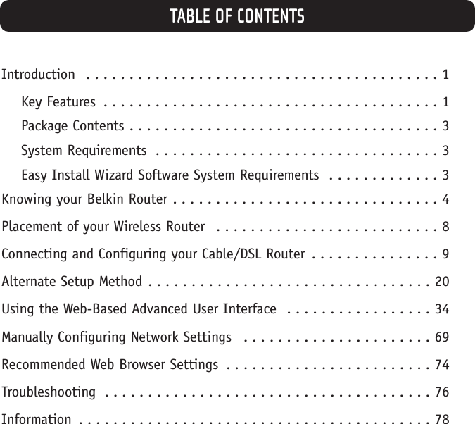 TABLE OF CONTENTSIntroduction  . . . . . . . . . . . . . . . . . . . . . . . . . . . . . . . . . . . . . . . . . 1Key Features  . . . . . . . . . . . . . . . . . . . . . . . . . . . . . . . . . . . . . . . 1Package Contents . . . . . . . . . . . . . . . . . . . . . . . . . . . . . . . . . . . . 3System Requirements  . . . . . . . . . . . . . . . . . . . . . . . . . . . . . . . . . 3Easy Install Wizard Software System Requirements  . . . . . . . . . . . . . 3Knowing your Belkin Router . . . . . . . . . . . . . . . . . . . . . . . . . . . . . . . 4Placement of your Wireless Router  . . . . . . . . . . . . . . . . . . . . . . . . . . 8Connecting and Configuring your Cable/DSL Router  . . . . . . . . . . . . . . . 9Alternate Setup Method . . . . . . . . . . . . . . . . . . . . . . . . . . . . . . . . . 20Using the Web-Based Advanced User Interface  . . . . . . . . . . . . . . . . . 34Manually Configuring Network Settings  . . . . . . . . . . . . . . . . . . . . . . 69Recommended Web Browser Settings  . . . . . . . . . . . . . . . . . . . . . . . . 74Troubleshooting  . . . . . . . . . . . . . . . . . . . . . . . . . . . . . . . . . . . . . . 76Information  . . . . . . . . . . . . . . . . . . . . . . . . . . . . . . . . . . . . . . . . . 78