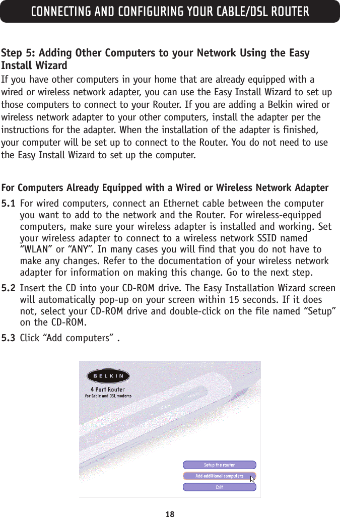 CONNECTING AND CONFIGURING YOUR CABLE/DSL ROUTER18Step 5: Adding Other Computers to your Network Using the EasyInstall WizardIf you have other computers in your home that are already equipped with awired or wireless network adapter, you can use the Easy Install Wizard to set upthose computers to connect to your Router. If you are adding a Belkin wired orwireless network adapter to your other computers, install the adapter per theinstructions for the adapter. When the installation of the adapter is finished,your computer will be set up to connect to the Router. You do not need to usethe Easy Install Wizard to set up the computer.For Computers Already Equipped with a Wired or Wireless Network Adapter5.1 For wired computers, connect an Ethernet cable between the computeryou want to add to the network and the Router. For wireless-equippedcomputers, make sure your wireless adapter is installed and working. Setyour wireless adapter to connect to a wireless network SSID named“WLAN” or “ANY”. In many cases you will find that you do not have tomake any changes. Refer to the documentation of your wireless networkadapter for information on making this change. Go to the next step.5.2 Insert the CD into your CD-ROM drive. The Easy Installation Wizard screenwill automatically pop-up on your screen within 15 seconds. If it doesnot, select your CD-ROM drive and double-click on the file named “Setup”on the CD-ROM.5.3 Click “Add computers” .