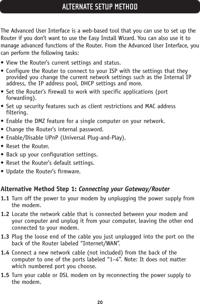 ALTERNATE SETUP METHOD20The Advanced User Interface is a web-based tool that you can use to set up theRouter if you don’t want to use the Easy Install Wizard. You can also use it tomanage advanced functions of the Router. From the Advanced User Interface, youcan perform the following tasks:•View the Router’s current settings and status.•Configure the Router to connect to your ISP with the settings that theyprovided you change the current network settings such as the Internal IPaddress, the IP address pool, DHCP settings and more.•Set the Router’s firewall to work with specific applications (portforwarding).•Set up security features such as client restrictions and MAC addressfiltering.•Enable the DMZ feature for a single computer on your network.•Change the Router’s internal password.•Enable/Disable UPnP (Universal Plug-and-Play).•Reset the Router.•Back up your configuration settings.•Reset the Router’s default settings.•Update the Router’s firmware.Alternative Method Step 1: Connecting your Gateway/Router1.1 Turn off the power to your modem by unplugging the power supply fromthe modem.1.2 Locate the network cable that is connected between your modem andyour computer and unplug it from your computer, leaving the other endconnected to your modem.1.3 Plug the loose end of the cable you just unplugged into the port on theback of the Router labeled “Internet/WAN”.1.4 Connect a new network cable (not included) from the back of thecomputer to one of the ports labeled “1–4”. Note: It does not matterwhich numbered port you choose.1.5 Turn your cable or DSL modem on by reconnecting the power supply tothe modem.