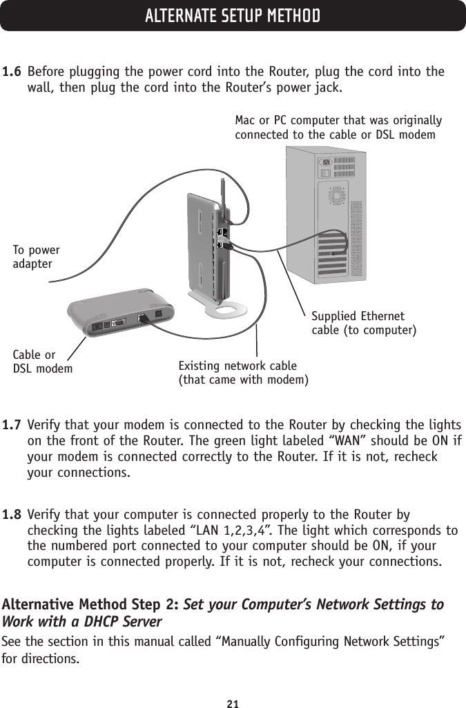 ALTERNATE SETUP METHOD211.6 Before plugging the power cord into the Router, plug the cord into thewall, then plug the cord into the Router’s power jack.1.7 Verify that your modem is connected to the Router by checking the lightson the front of the Router. The green light labeled “WAN” should be ON ifyour modem is connected correctly to the Router. If it is not, recheckyour connections.1.8 Verify that your computer is connected properly to the Router bychecking the lights labeled “LAN 1,2,3,4”. The light which corresponds tothe numbered port connected to your computer should be ON, if yourcomputer is connected properly. If it is not, recheck your connections.Alternative Method Step 2: Set your Computer’s Network Settings toWork with a DHCP ServerSee the section in this manual called “Manually Configuring Network Settings”for directions.Mac or PC computer that was originallyconnected to the cable or DSL modemTo power adapterCable orDSL modemSupplied Ethernetcable (to computer)Existing network cable(that came with modem)