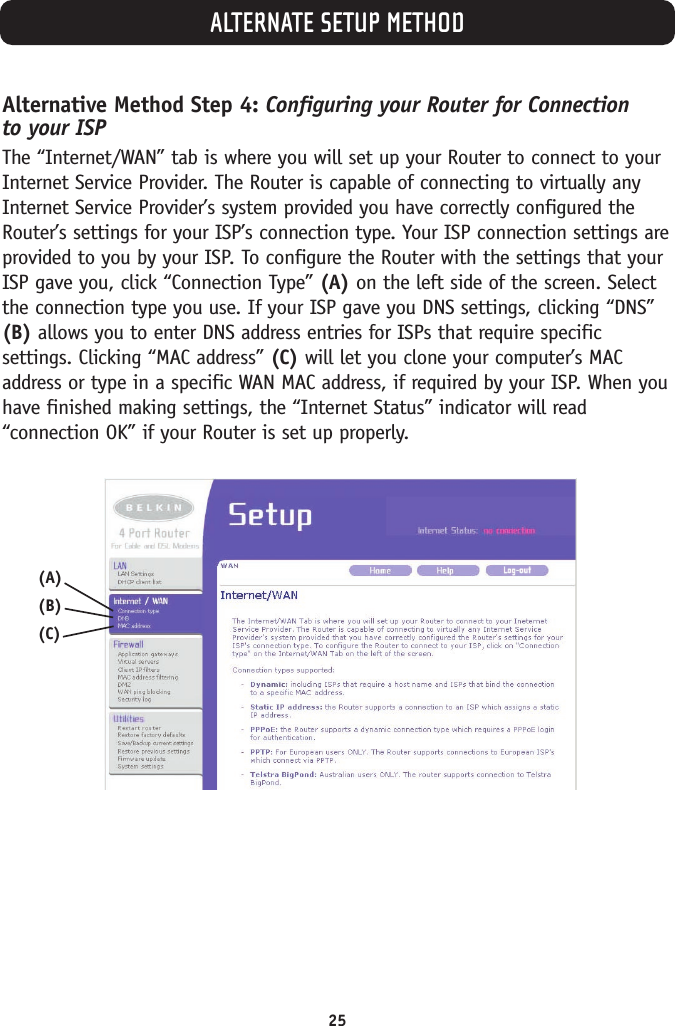ALTERNATE SETUP METHOD25Alternative Method Step 4: Configuring your Router for Connection to your ISPThe “Internet/WAN” tab is where you will set up your Router to connect to yourInternet Service Provider. The Router is capable of connecting to virtually anyInternet Service Provider’s system provided you have correctly configured theRouter’s settings for your ISP’s connection type. Your ISP connection settings areprovided to you by your ISP. To configure the Router with the settings that yourISP gave you, click “Connection Type” (A) on the left side of the screen. Selectthe connection type you use. If your ISP gave you DNS settings, clicking “DNS”(B) allows you to enter DNS address entries for ISPs that require specificsettings. Clicking “MAC address” (C) will let you clone your computer’s MACaddress or type in a specific WAN MAC address, if required by your ISP. When youhave finished making settings, the “Internet Status” indicator will read“connection OK” if your Router is set up properly.(A)(B)(C)
