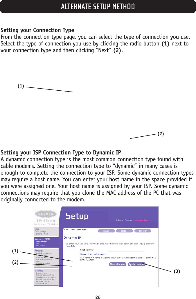 ALTERNATE SETUP METHOD26Setting your Connection TypeFrom the connection type page, you can select the type of connection you use.Select the type of connection you use by clicking the radio button (1) next toyour connection type and then clicking “Next” (2). Setting your ISP Connection Type to Dynamic IPA dynamic connection type is the most common connection type found withcable modems. Setting the connection type to “dynamic” in many cases isenough to complete the connection to your ISP. Some dynamic connection typesmay require a host name. You can enter your host name in the space provided ifyou were assigned one. Your host name is assigned by your ISP. Some dynamicconnections may require that you clone the MAC address of the PC that wasoriginally connected to the modem. (2)(1)(1)(2)(3)