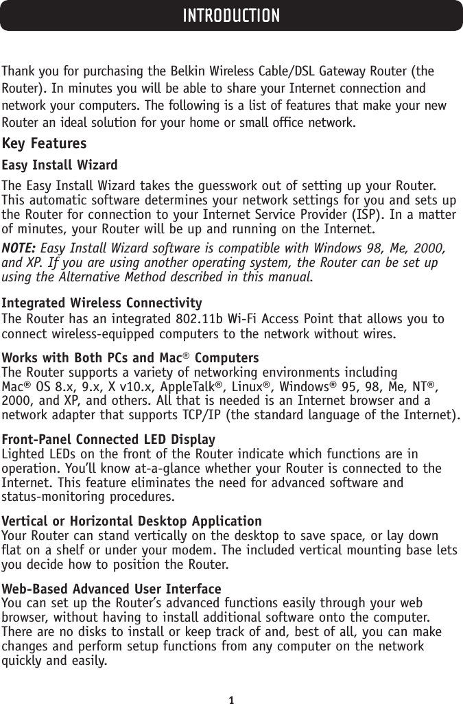 1INTRODUCTIONThank you for purchasing the Belkin Wireless Cable/DSL Gateway Router (theRouter). In minutes you will be able to share your Internet connection andnetwork your computers. The following is a list of features that make your newRouter an ideal solution for your home or small office network.Key FeaturesEasy Install WizardThe Easy Install Wizard takes the guesswork out of setting up your Router.This automatic software determines your network settings for you and sets upthe Router for connection to your Internet Service Provider (ISP). In a matterof minutes, your Router will be up and running on the Internet.NOTE: Easy Install Wizard software is compatible with Windows 98, Me, 2000,and XP. If you are using another operating system, the Router can be set upusing the Alternative Method described in this manual. Integrated Wireless ConnectivityThe Router has an integrated 802.11b Wi-Fi Access Point that allows you toconnect wireless-equipped computers to the network without wires.Works with Both PCs and Mac® ComputersThe Router supports a variety of networking environments including Mac® OS 8.x, 9.x, X v10.x, AppleTalk®, Linux®, Windows® 95, 98, Me, NT®,2000, and XP, and others. All that is needed is an Internet browser and anetwork adapter that supports TCP/IP (the standard language of the Internet). Front-Panel Connected LED DisplayLighted LEDs on the front of the Router indicate which functions are inoperation. You’ll know at-a-glance whether your Router is connected to theInternet. This feature eliminates the need for advanced software and status-monitoring procedures.Vertical or Horizontal Desktop ApplicationYour Router can stand vertically on the desktop to save space, or lay downflat on a shelf or under your modem. The included vertical mounting base letsyou decide how to position the Router.Web-Based Advanced User InterfaceYou can set up the Router’s advanced functions easily through your webbrowser, without having to install additional software onto the computer.There are no disks to install or keep track of and, best of all, you can makechanges and perform setup functions from any computer on the networkquickly and easily.