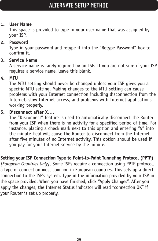 ALTERNATE SETUP METHOD291. User NameThis space is provided to type in your user name that was assigned byyour ISP.2. PasswordType in your password and retype it into the “Retype Password” box toconfirm it.3. Service NameA service name is rarely required by an ISP. If you are not sure if your ISPrequires a service name, leave this blank.4. MTUThe MTU setting should never be changed unless your ISP gives you aspecific MTU setting. Making changes to the MTU setting can causeproblems with your Internet connection including disconnection from theInternet, slow Internet access, and problems with Internet applicationsworking properly.5. Disconnect after X….The “Disconnect” feature is used to automatically disconnect the Routerfrom your ISP when there is no activity for a specified period of time. Forinstance, placing a check mark next to this option and entering “5” intothe minute field will cause the Router to disconnect from the Internetafter five minutes of no Internet activity. This option should be used ifyou pay for your Internet service by the minute.Setting your ISP Connection Type to Point-to-Point Tunneling Protocol (PPTP)[European Countries Only]. Some ISPs require a connection using PPTP protocol,a type of connection most common in European countries. This sets up a directconnection to the ISP’s system. Type in the information provided by your ISP inthe space provided. When you have finished, click “Apply Changes”. After youapply the changes, the Internet Status indicator will read “connection OK” ifyour Router is set up properly.