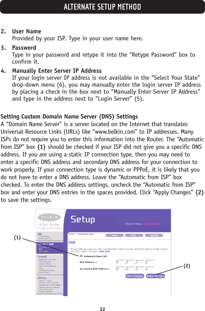 ALTERNATE SETUP METHOD322. User NameProvided by your ISP. Type in your user name here.3. PasswordType in your password and retype it into the “Retype Password” box toconfirm it.4. Manually Enter Server IP AddressIf your login server IP address is not available in the “Select Your State”drop-down menu (6), you may manually enter the login server IP addressby placing a check in the box next to “Manually Enter Server IP Address”and type in the address next to “Login Server” (5).Setting Custom Domain Name Server (DNS) SettingsA “Domain Name Server” is a server located on the Internet that translatesUniversal Resource Links (URLs) like “www.belkin.com” to IP addresses. ManyISPs do not require you to enter this information into the Router. The “Automaticfrom ISP” box (1) should be checked if your ISP did not give you a specific DNSaddress. If you are using a static IP connection type, then you may need toenter a specific DNS address and secondary DNS address for your connection towork properly. If your connection type is dynamic or PPPoE, it is likely that youdo not have to enter a DNS address. Leave the “Automatic from ISP” boxchecked. To enter the DNS address settings, uncheck the “Automatic from ISP”box and enter your DNS entries in the spaces provided. Click “Apply Changes” (2)to save the settings.(1)(2)
