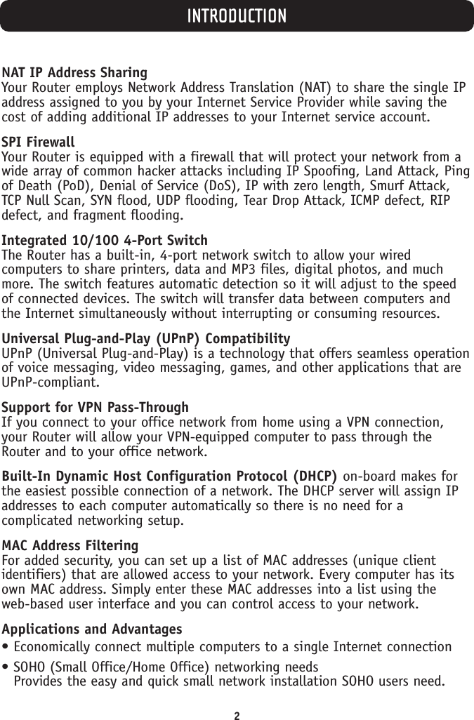 INTRODUCTION2NAT IP Address SharingYour Router employs Network Address Translation (NAT) to share the single IPaddress assigned to you by your Internet Service Provider while saving thecost of adding additional IP addresses to your Internet service account.SPI FirewallYour Router is equipped with a firewall that will protect your network from awide array of common hacker attacks including IP Spoofing, Land Attack, Pingof Death (PoD), Denial of Service (DoS), IP with zero length, Smurf Attack,TCP Null Scan, SYN flood, UDP flooding, Tear Drop Attack, ICMP defect, RIPdefect, and fragment flooding.Integrated 10/100 4-Port SwitchThe Router has a built-in, 4-port network switch to allow your wiredcomputers to share printers, data and MP3 files, digital photos, and muchmore. The switch features automatic detection so it will adjust to the speedof connected devices. The switch will transfer data between computers andthe Internet simultaneously without interrupting or consuming resources.Universal Plug-and-Play (UPnP) CompatibilityUPnP (Universal Plug-and-Play) is a technology that offers seamless operationof voice messaging, video messaging, games, and other applications that areUPnP-compliant.Support for VPN Pass-ThroughIf you connect to your office network from home using a VPN connection,your Router will allow your VPN-equipped computer to pass through theRouter and to your office network.Built-In Dynamic Host Configuration Protocol (DHCP) on-board makes forthe easiest possible connection of a network. The DHCP server will assign IPaddresses to each computer automatically so there is no need for acomplicated networking setup.MAC Address FilteringFor added security, you can set up a list of MAC addresses (unique clientidentifiers) that are allowed access to your network. Every computer has itsown MAC address. Simply enter these MAC addresses into a list using the web-based user interface and you can control access to your network.Applications and Advantages• Economically connect multiple computers to a single Internet connection• SOHO (Small Office/Home Office) networking needsProvides the easy and quick small network installation SOHO users need.