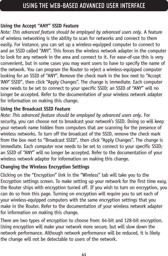 USING THE WEB-BASED ADVANCED USER INTERFACE41Using the Accept “ANY” SSID FeatureNote: This advanced feature should be employed by advanced users only. A featureof wireless networking is the ability to scan for networks and connect to themeasily. For instance, you can set up a wireless-equipped computer to connect toand an SSID called “ANY”. This forces the wireless network adapter in the computerto look for any network in the area and connect to it. For ease-of-use this is veryconvenient, but in some cases you may want users to have to specify the name ofthe network. You can program the Router to reject a wireless-equipped computerlooking for an SSID of “ANY”. Remove the check mark in the box next to “Accept‘ANY’ SSID”, then click “Apply Changes”. The change is immediate. Each computernow needs to be set to connect to your specific SSID; an SSID of “ANY” will nolonger be accepted. Refer to the documentation of your wireless network adapterfor information on making this change.Using the Broadcast SSID FeatureNote: This advanced feature should be employed by advanced users only. Forsecurity, you can choose not to broadcast your network’s SSID. Doing so will keepyour network name hidden from computers that are scanning for the presence ofwireless networks. To turn off the broadcast of the SSID, remove the check markfrom the box next to “Broadcast SSID”, then click “Apply Changes”. The change isimmediate. Each computer now needs to be set to connect to your specific SSID;an SSID of “ANY” will no longer be accepted. Refer to the documentation of yourwireless network adapter for information on making this change.Changing the Wireless Encryption SettingsClicking on the “Encryption” link in the “Wireless” tab will take you to theEncryption settings screen. To make setting up your network for the first time easy,the Router ships with encryption turned off. If you wish to turn on encryption, youcan do so from this page. Turning on encryption will require you to set each ofyour wireless-equipped computers with the same encryption settings that youmake in the Router. Refer to the documentation of your wireless network adapterfor information on making this change.There are two types of encryption to choose from: 64-bit and 128-bit encryption.Using encryption will make your network more secure, but will slow down thenetwork performance. Although network performance will be reduced, it is likelythe change will not be detectable to users of the network.