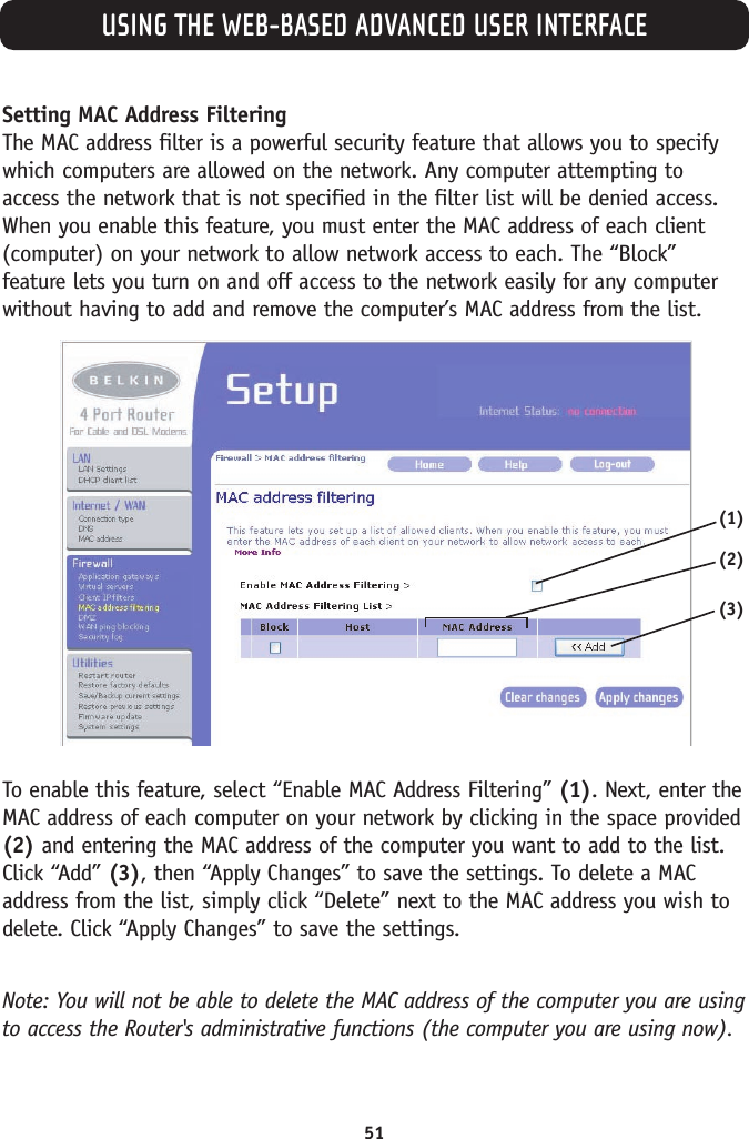 USING THE WEB-BASED ADVANCED USER INTERFACE51Setting MAC Address Filtering The MAC address filter is a powerful security feature that allows you to specifywhich computers are allowed on the network. Any computer attempting toaccess the network that is not specified in the filter list will be denied access.When you enable this feature, you must enter the MAC address of each client(computer) on your network to allow network access to each. The “Block”feature lets you turn on and off access to the network easily for any computerwithout having to add and remove the computer’s MAC address from the list.To enable this feature, select “Enable MAC Address Filtering” (1). Next, enter theMAC address of each computer on your network by clicking in the space provided(2) and entering the MAC address of the computer you want to add to the list.Click “Add” (3), then “Apply Changes” to save the settings. To delete a MACaddress from the list, simply click “Delete” next to the MAC address you wish todelete. Click “Apply Changes” to save the settings. Note: You will not be able to delete the MAC address of the computer you are usingto access the Router&apos;s administrative functions (the computer you are using now). (3)(1)(2)