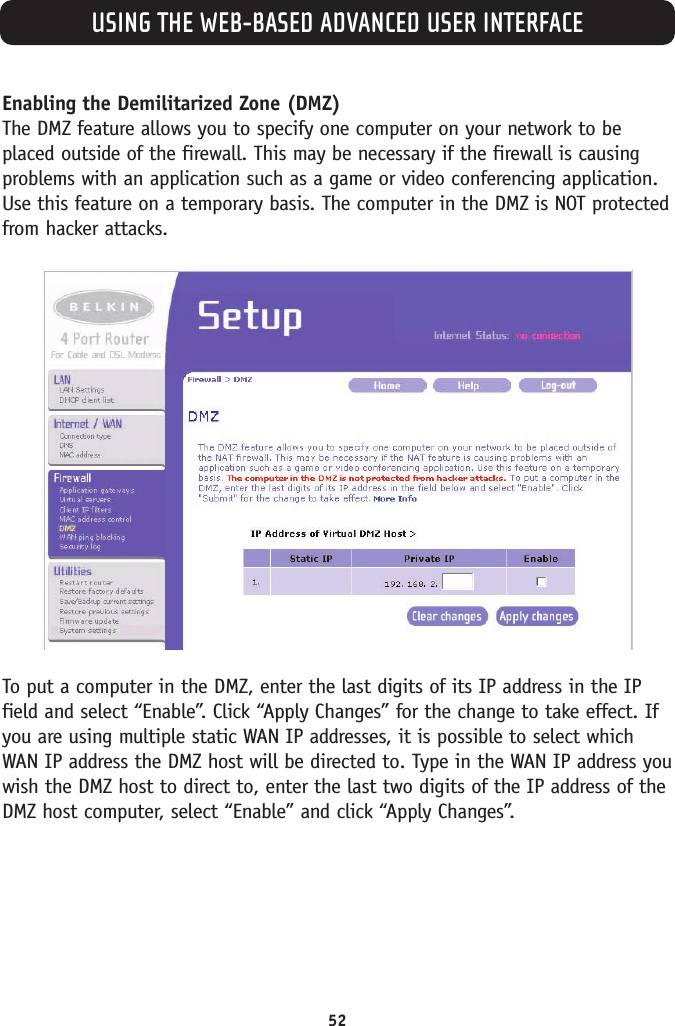 USING THE WEB-BASED ADVANCED USER INTERFACE52Enabling the Demilitarized Zone (DMZ) The DMZ feature allows you to specify one computer on your network to beplaced outside of the firewall. This may be necessary if the firewall is causingproblems with an application such as a game or video conferencing application.Use this feature on a temporary basis. The computer in the DMZ is NOT protectedfrom hacker attacks. To put a computer in the DMZ, enter the last digits of its IP address in the IPfield and select “Enable”. Click “Apply Changes” for the change to take effect. Ifyou are using multiple static WAN IP addresses, it is possible to select whichWAN IP address the DMZ host will be directed to. Type in the WAN IP address youwish the DMZ host to direct to, enter the last two digits of the IP address of theDMZ host computer, select “Enable” and click “Apply Changes”. 