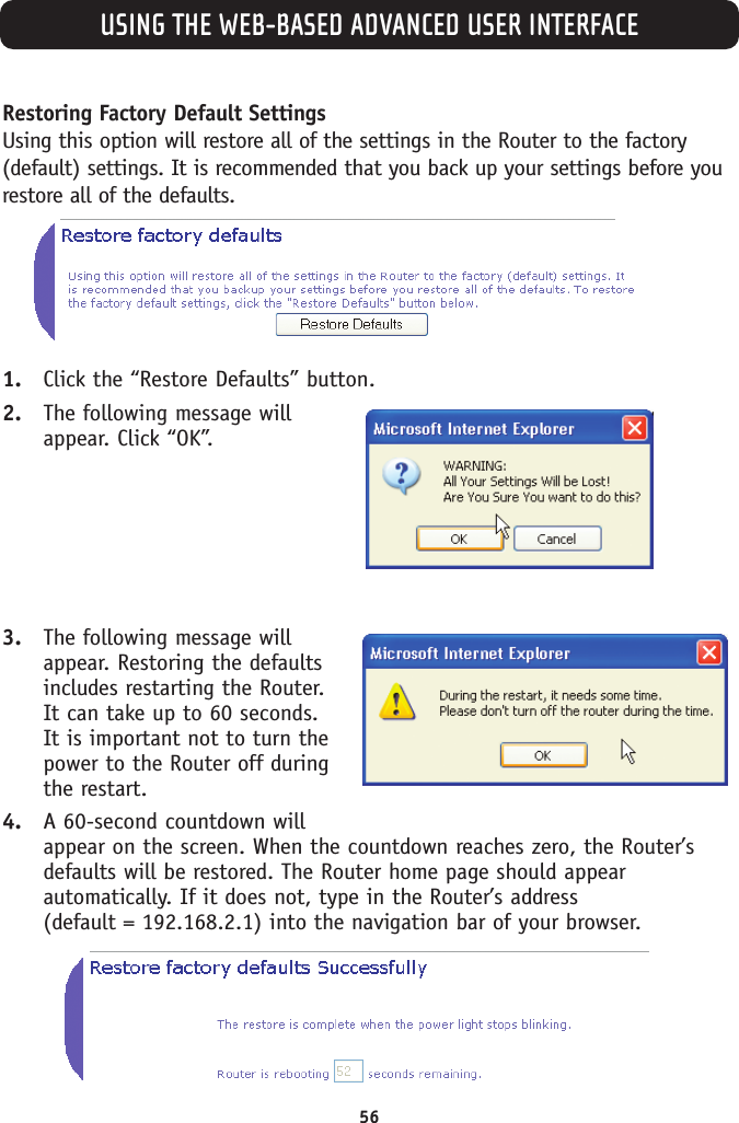 USING THE WEB-BASED ADVANCED USER INTERFACE56Restoring Factory Default SettingsUsing this option will restore all of the settings in the Router to the factory(default) settings. It is recommended that you back up your settings before yourestore all of the defaults.1. Click the “Restore Defaults” button.2. The following message willappear. Click “OK”.3. The following message willappear. Restoring the defaultsincludes restarting the Router.It can take up to 60 seconds.It is important not to turn thepower to the Router off duringthe restart.4. A 60-second countdown willappear on the screen. When the countdown reaches zero, the Router’sdefaults will be restored. The Router home page should appearautomatically. If it does not, type in the Router’s address (default = 192.168.2.1) into the navigation bar of your browser.