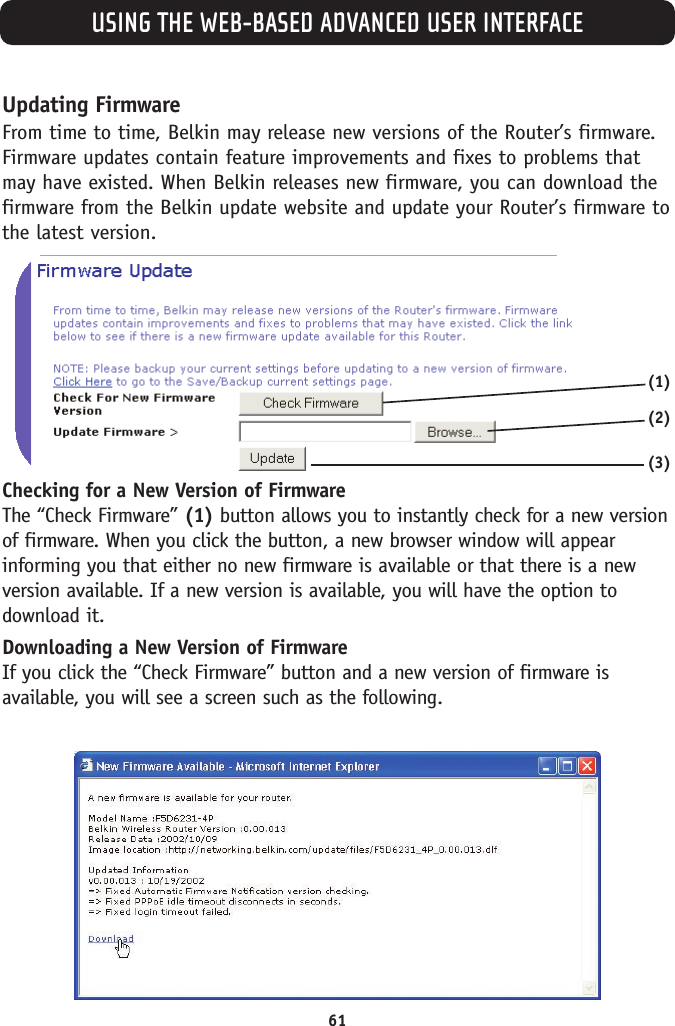 USING THE WEB-BASED ADVANCED USER INTERFACE61Updating FirmwareFrom time to time, Belkin may release new versions of the Router’s firmware.Firmware updates contain feature improvements and fixes to problems thatmay have existed. When Belkin releases new firmware, you can download thefirmware from the Belkin update website and update your Router’s firmware tothe latest version.Checking for a New Version of FirmwareThe “Check Firmware” (1) button allows you to instantly check for a new versionof firmware. When you click the button, a new browser window will appearinforming you that either no new firmware is available or that there is a newversion available. If a new version is available, you will have the option todownload it.Downloading a New Version of FirmwareIf you click the “Check Firmware” button and a new version of firmware isavailable, you will see a screen such as the following. (3)(1)(2)