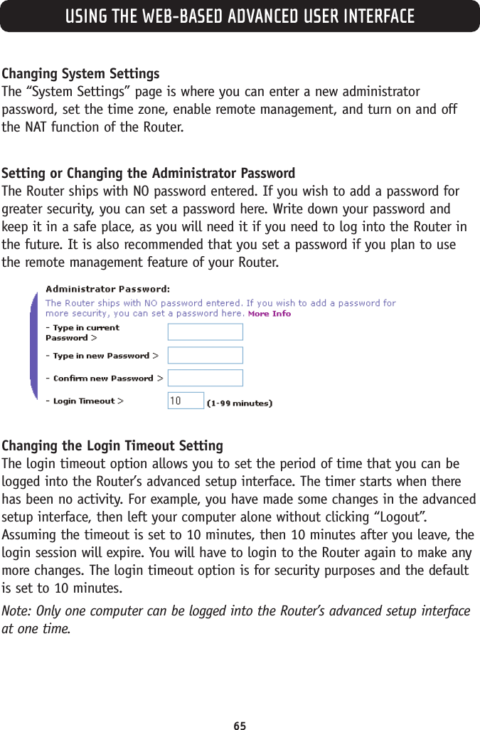 USING THE WEB-BASED ADVANCED USER INTERFACE65Changing System SettingsThe “System Settings” page is where you can enter a new administratorpassword, set the time zone, enable remote management, and turn on and offthe NAT function of the Router.Setting or Changing the Administrator Password The Router ships with NO password entered. If you wish to add a password forgreater security, you can set a password here. Write down your password andkeep it in a safe place, as you will need it if you need to log into the Router inthe future. It is also recommended that you set a password if you plan to usethe remote management feature of your Router.Changing the Login Timeout SettingThe login timeout option allows you to set the period of time that you can belogged into the Router’s advanced setup interface. The timer starts when therehas been no activity. For example, you have made some changes in the advancedsetup interface, then left your computer alone without clicking “Logout”.Assuming the timeout is set to 10 minutes, then 10 minutes after you leave, thelogin session will expire. You will have to login to the Router again to make anymore changes. The login timeout option is for security purposes and the defaultis set to 10 minutes. Note: Only one computer can be logged into the Router’s advanced setup interfaceat one time. 