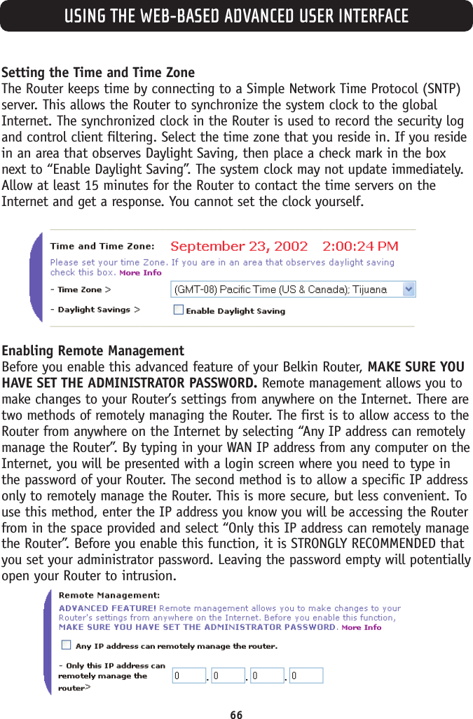 USING THE WEB-BASED ADVANCED USER INTERFACE66Setting the Time and Time Zone The Router keeps time by connecting to a Simple Network Time Protocol (SNTP)server. This allows the Router to synchronize the system clock to the globalInternet. The synchronized clock in the Router is used to record the security logand control client filtering. Select the time zone that you reside in. If you residein an area that observes Daylight Saving, then place a check mark in the boxnext to “Enable Daylight Saving”. The system clock may not update immediately.Allow at least 15 minutes for the Router to contact the time servers on theInternet and get a response. You cannot set the clock yourself. Enabling Remote Management Before you enable this advanced feature of your Belkin Router, MAKE SURE YOUHAVE SET THE ADMINISTRATOR PASSWORD. Remote management allows you tomake changes to your Router’s settings from anywhere on the Internet. There aretwo methods of remotely managing the Router. The first is to allow access to theRouter from anywhere on the Internet by selecting “Any IP address can remotelymanage the Router”. By typing in your WAN IP address from any computer on theInternet, you will be presented with a login screen where you need to type inthe password of your Router. The second method is to allow a specific IP addressonly to remotely manage the Router. This is more secure, but less convenient. Touse this method, enter the IP address you know you will be accessing the Routerfrom in the space provided and select “Only this IP address can remotely managethe Router”. Before you enable this function, it is STRONGLY RECOMMENDED thatyou set your administrator password. Leaving the password empty will potentiallyopen your Router to intrusion. 