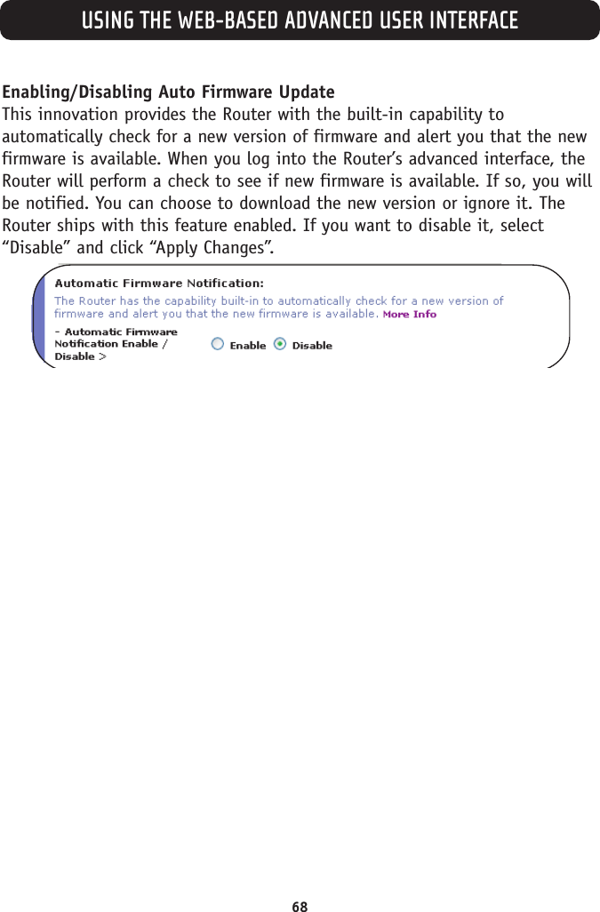 USING THE WEB-BASED ADVANCED USER INTERFACE68Enabling/Disabling Auto Firmware UpdateThis innovation provides the Router with the built-in capability toautomatically check for a new version of firmware and alert you that the newfirmware is available. When you log into the Router’s advanced interface, theRouter will perform a check to see if new firmware is available. If so, you willbe notified. You can choose to download the new version or ignore it. TheRouter ships with this feature enabled. If you want to disable it, select“Disable” and click “Apply Changes”.