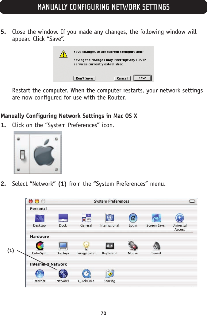 MANUALLY CONFIGURING NETWORK SETTINGS705. Close the window. If you made any changes, the following window willappear. Click “Save”.Restart the computer. When the computer restarts, your network settingsare now configured for use with the Router.Manually Configuring Network Settings in Mac OS X 1. Click on the “System Preferences” icon.2. Select “Network” (1) from the “System Preferences” menu.(1)