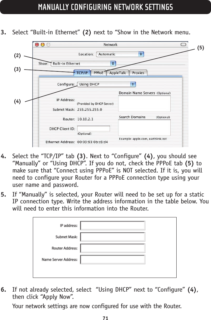 MANUALLY CONFIGURING NETWORK SETTINGS713. Select “Built-in Ethernet” (2) next to “Show in the Network menu.4. Select the “TCP/IP” tab (3). Next to “Configure” (4), you should see“Manually” or “Using DHCP”. If you do not, check the PPPoE tab (5) tomake sure that “Connect using PPPoE” is NOT selected. If it is, you willneed to configure your Router for a PPPoE connection type using youruser name and password.5. If “Manually” is selected, your Router will need to be set up for a staticIP connection type. Write the address information in the table below. Youwill need to enter this information into the Router.6. If not already selected, select  “Using DHCP” next to “Configure” (4),then click “Apply Now”.Your network settings are now configured for use with the Router.(2)(3)(4)(5)