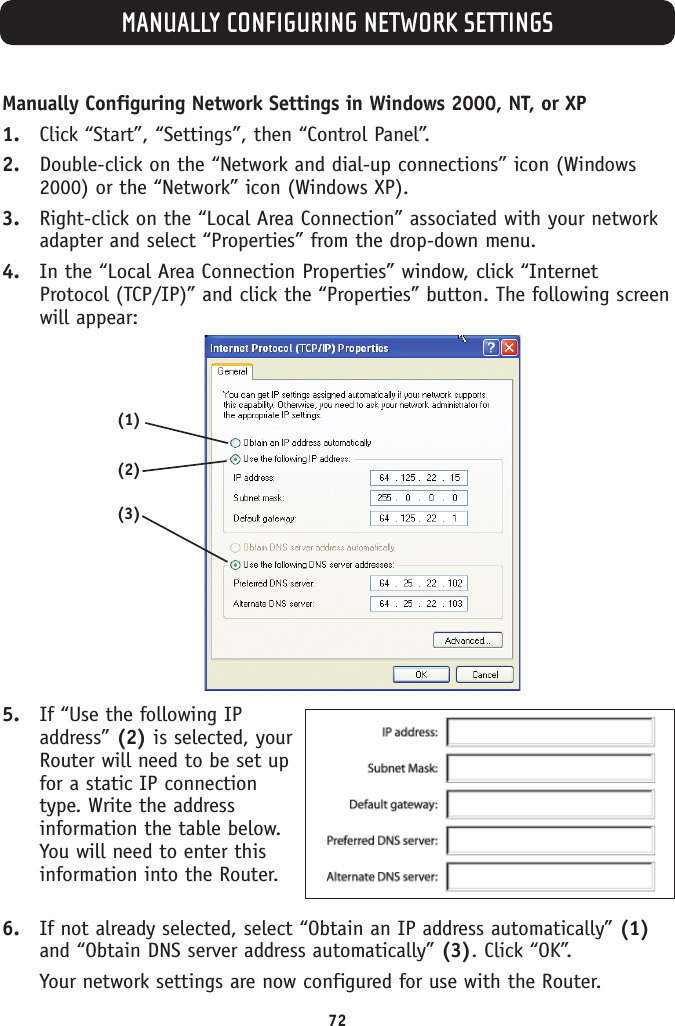 MANUALLY CONFIGURING NETWORK SETTINGS72Manually Configuring Network Settings in Windows 2000, NT, or XP1. Click “Start”, “Settings”, then “Control Panel”.2. Double-click on the “Network and dial-up connections” icon (Windows2000) or the “Network” icon (Windows XP).3. Right-click on the “Local Area Connection” associated with your networkadapter and select “Properties” from the drop-down menu.4. In the “Local Area Connection Properties” window, click “InternetProtocol (TCP/IP)” and click the “Properties” button. The following screenwill appear:5. If “Use the following IPaddress” (2) is selected, yourRouter will need to be set upfor a static IP connectiontype. Write the addressinformation the table below.You will need to enter thisinformation into the Router.6. If not already selected, select “Obtain an IP address automatically”(1)and “Obtain DNS server address automatically” (3). Click “OK”.Your network settings are now configured for use with the Router.(2)(3)(1)