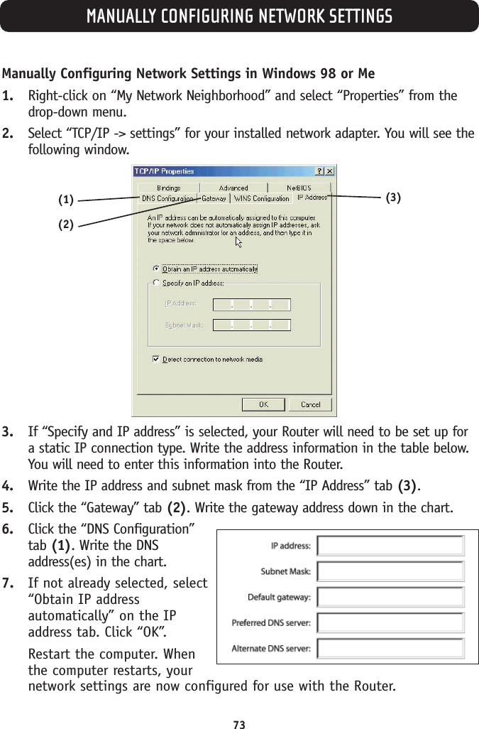 Manually Configuring Network Settings in Windows 98 or Me1. Right-click on “My Network Neighborhood” and select “Properties” from thedrop-down menu.2. Select “TCP/IP -&gt; settings” for your installed network adapter. You will see thefollowing window.3. If “Specify and IP address” is selected, your Router will need to be set up fora static IP connection type. Write the address information in the table below.You will need to enter this information into the Router.4. Write the IP address and subnet mask from the “IP Address” tab (3).5. Click the “Gateway” tab (2). Write the gateway address down in the chart. 6. Click the “DNS Configuration”tab (1). Write the DNSaddress(es) in the chart. 7. If not already selected, select“Obtain IP addressautomatically” on the IPaddress tab. Click “OK”. Restart the computer. Whenthe computer restarts, yournetwork settings are now configured for use with the Router.MANUALLY CONFIGURING NETWORK SETTINGS73(2)(3)(1)