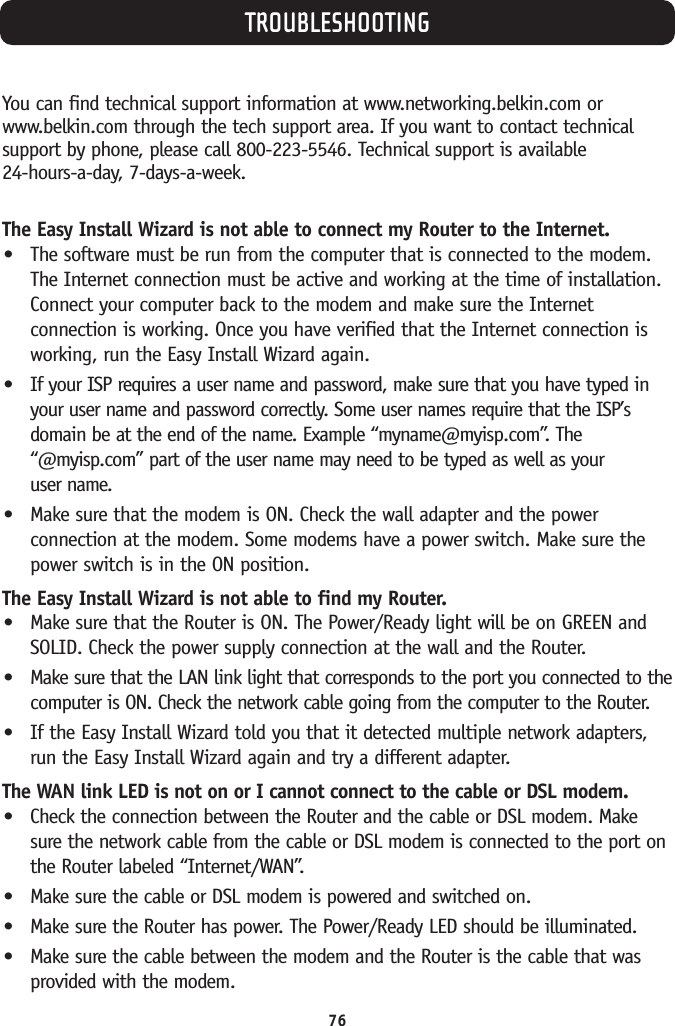TROUBLESHOOTING76You can find technical support information at www.networking.belkin.com orwww.belkin.com through the tech support area. If you want to contact technicalsupport by phone, please call 800-223-5546. Technical support is available 24-hours-a-day, 7-days-a-week.The Easy Install Wizard is not able to connect my Router to the Internet.•The software must be run from the computer that is connected to the modem.The Internet connection must be active and working at the time of installation.Connect your computer back to the modem and make sure the Internetconnection is working. Once you have verified that the Internet connection isworking, run the Easy Install Wizard again.•If your ISP requires a user name and password, make sure that you have typed inyour user name and password correctly. Some user names require that the ISP’sdomain be at the end of the name. Example “myname@myisp.com”. The“@myisp.com”part of the user name may need to be typed as well as your user name.•Make sure that the modem is ON. Check the wall adapter and the powerconnection at the modem. Some modems have a power switch. Make sure thepower switch is in the ON position.The Easy Install Wizard is not able to find my Router.•Make sure that the Router is ON. The Power/Ready light will be on GREEN andSOLID. Check the power supply connection at the wall and the Router.•Make sure that the LAN link light that corresponds to the port you connected to thecomputer is ON. Check the network cable going from the computer to the Router.•If the Easy Install Wizard told you that it detected multiple network adapters,run the Easy Install Wizard again and try a different adapter.The WAN link LED is not on or I cannot connect to the cable or DSL modem.•Check the connection between the Router and the cable or DSL modem. Makesure the network cable from the cable or DSL modem is connected to the port onthe Router labeled “Internet/WAN”.•Make sure the cable or DSL modem is powered and switched on.•Make sure the Router has power. The Power/Ready LED should be illuminated.•Make sure the cable between the modem and the Router is the cable that wasprovided with the modem.