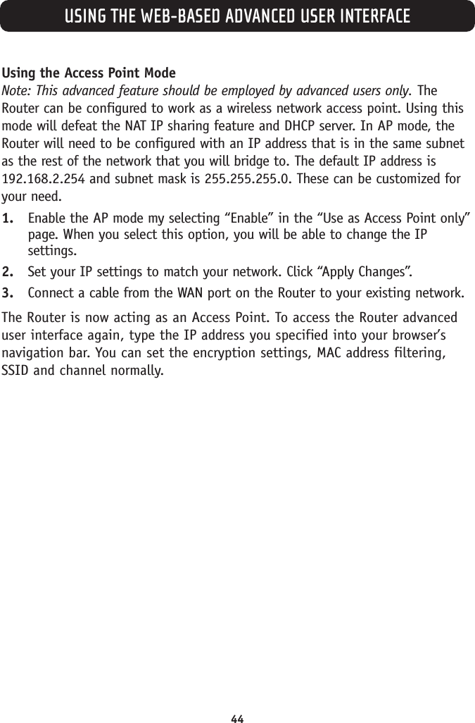 USING THE WEB-BASED ADVANCED USER INTERFACE44Using the Access Point ModeNote: This advanced feature should be employed by advanced users only. TheRouter can be configured to work as a wireless network access point. Using thismode will defeat the NAT IP sharing feature and DHCP server. In AP mode, theRouter will need to be configured with an IP address that is in the same subnetas the rest of the network that you will bridge to. The default IP address is192.168.2.254 and subnet mask is 255.255.255.0. These can be customized foryour need. 1. Enable the AP mode my selecting “Enable” in the “Use as Access Point only”page. When you select this option, you will be able to change the IPsettings. 2. Set your IP settings to match your network. Click “Apply Changes”.3. Connect a cable from the WAN port on the Router to your existing network.The Router is now acting as an Access Point. To access the Router advanceduser interface again, type the IP address you specified into your browser’snavigation bar. You can set the encryption settings, MAC address filtering,SSID and channel normally.