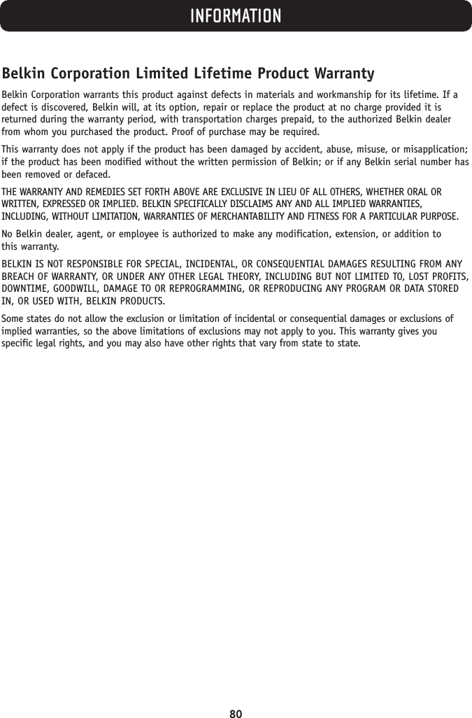 INFORMATION80Belkin Corporation Limited Lifetime Product WarrantyBelkin Corporation warrants this product against defects in materials and workmanship for its lifetime. If adefect is discovered, Belkin will, at its option, repair or replace the product at no charge provided it isreturned during the warranty period, with transportation charges prepaid, to the authorized Belkin dealerfrom whom you purchased the product. Proof of purchase may be required. This warranty does not apply if the product has been damaged by accident, abuse, misuse, or misapplication;if the product has been modified without the written permission of Belkin; or if any Belkin serial number hasbeen removed or defaced.THE WARRANTY AND REMEDIES SET FORTH ABOVE ARE EXCLUSIVE IN LIEU OF ALL OTHERS, WHETHER ORAL ORWRITTEN, EXPRESSED OR IMPLIED. BELKIN SPECIFICALLY DISCLAIMS ANY AND ALL IMPLIED WARRANTIES,INCLUDING, WITHOUT LIMITATION, WARRANTIES OF MERCHANTABILITY AND FITNESS FOR A PARTICULAR PURPOSE.No Belkin dealer, agent, or employee is authorized to make any modification, extension, or addition to this warranty.BELKIN IS NOT RESPONSIBLE FOR SPECIAL, INCIDENTAL, OR CONSEQUENTIAL DAMAGES RESULTING FROM ANYBREACH OF WARRANTY, OR UNDER ANY OTHER LEGAL THEORY, INCLUDING BUT NOT LIMITED TO, LOST PROFITS,DOWNTIME, GOODWILL, DAMAGE TO OR REPROGRAMMING, OR REPRODUCING ANY PROGRAM OR DATA STOREDIN, OR USED WITH, BELKIN PRODUCTS.Some states do not allow the exclusion or limitation of incidental or consequential damages or exclusions ofimplied warranties, so the above limitations of exclusions may not apply to you. This warranty gives youspecific legal rights, and you may also have other rights that vary from state to state.