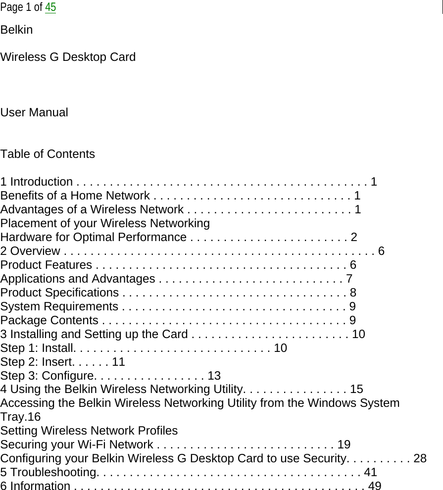  Page 1 of 45 Belkin   Wireless G Desktop Card    User Manual   Table of Contents  1 Introduction . . . . . . . . . . . . . . . . . . . . . . . . . . . . . . . . . . . . . . . . . . . . 1 Benefits of a Home Network . . . . . . . . . . . . . . . . . . . . . . . . . . . . . . 1 Advantages of a Wireless Network . . . . . . . . . . . . . . . . . . . . . . . . . 1 Placement of your Wireless Networking Hardware for Optimal Performance . . . . . . . . . . . . . . . . . . . . . . . . 2 2 Overview . . . . . . . . . . . . . . . . . . . . . . . . . . . . . . . . . . . . . . . . . . . . . . . 6 Product Features . . . . . . . . . . . . . . . . . . . . . . . . . . . . . . . . . . . . . . 6 Applications and Advantages . . . . . . . . . . . . . . . . . . . . . . . . . . . . 7 Product Specifications . . . . . . . . . . . . . . . . . . . . . . . . . . . . . . . . . . 8 System Requirements . . . . . . . . . . . . . . . . . . . . . . . . . . . . . . . . . . 9 Package Contents . . . . . . . . . . . . . . . . . . . . . . . . . . . . . . . . . . . . . 9 3 Installing and Setting up the Card . . . . . . . . . . . . . . . . . . . . . . . . 10 Step 1: Install. . . . . . . . . . . . . . . . . . . . . . . . . . . . . . 10 Step 2: Insert. . . . . . 11 Step 3: Configure. . . . . . . . . . . . . . . . . 13 4 Using the Belkin Wireless Networking Utility. . . . . . . . . . . . . . . . 15 Accessing the Belkin Wireless Networking Utility from the Windows System Tray.16 Setting Wireless Network Profiles Securing your Wi-Fi Network . . . . . . . . . . . . . . . . . . . . . . . . . . . 19 Configuring your Belkin Wireless G Desktop Card to use Security. . . . . . . . . . 28 5 Troubleshooting. . . . . . . . . . . . . . . . . . . . . . . . . . . . . . . . . . . . . . . . 41 6 Information . . . . . . . . . . . . . . . . . . . . . . . . . . . . . . . . . . . . . . . . . . . . 49             