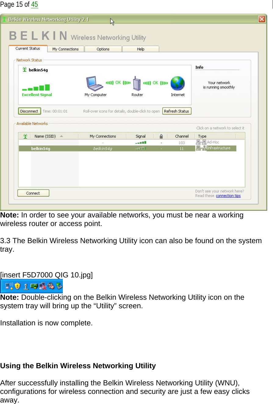  Page 15 of 45  Note: In order to see your available networks, you must be near a working wireless router or access point.  3.3 The Belkin Wireless Networking Utility icon can also be found on the system tray.   [insert F5D7000 QIG 10.jpg]  Note: Double-clicking on the Belkin Wireless Networking Utility icon on the system tray will bring up the “Utility” screen.  Installation is now complete.     Using the Belkin Wireless Networking Utility   After successfully installing the Belkin Wireless Networking Utility (WNU), configurations for wireless connection and security are just a few easy clicks away.  