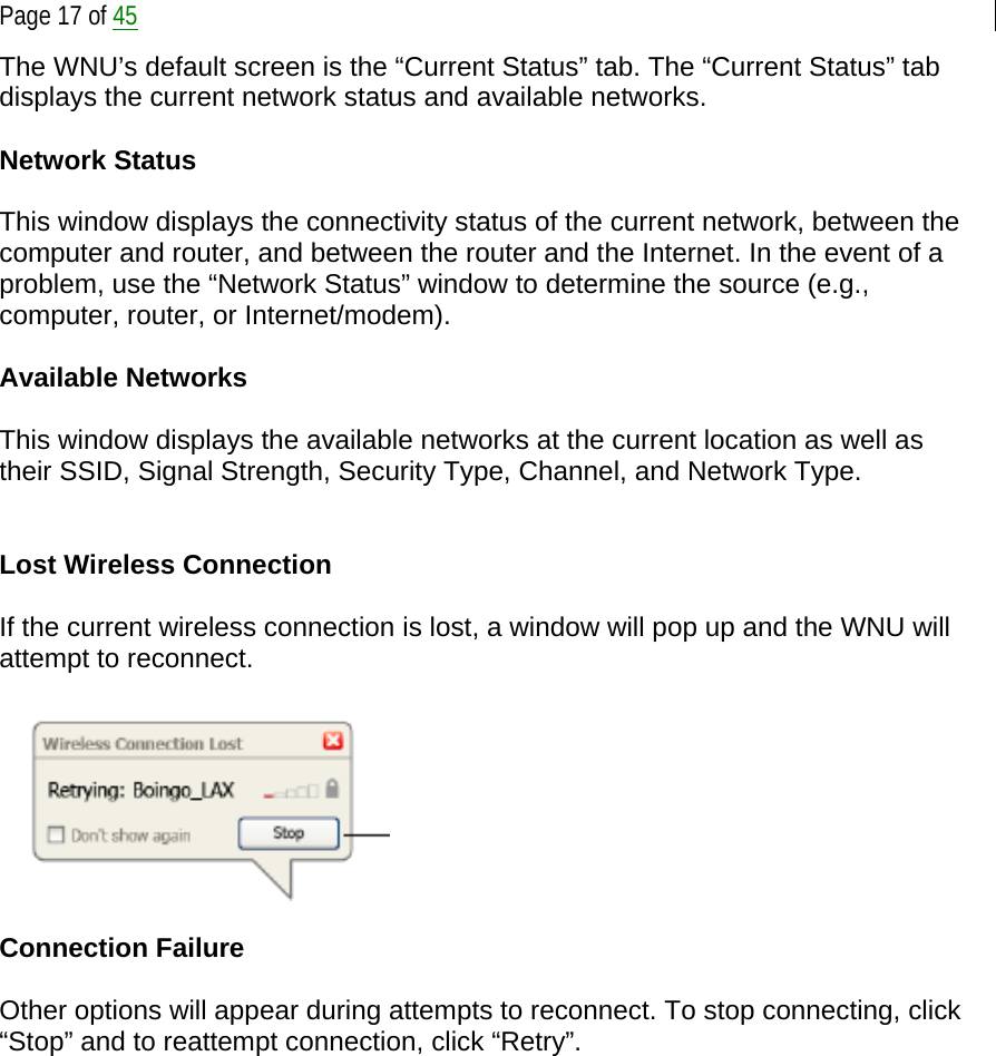  Page 17 of 45 The WNU’s default screen is the “Current Status” tab. The “Current Status” tab displays the current network status and available networks.  Network Status  This window displays the connectivity status of the current network, between the computer and router, and between the router and the Internet. In the event of a problem, use the “Network Status” window to determine the source (e.g., computer, router, or Internet/modem).  Available Networks  This window displays the available networks at the current location as well as their SSID, Signal Strength, Security Type, Channel, and Network Type.   Lost Wireless Connection  If the current wireless connection is lost, a window will pop up and the WNU will attempt to reconnect.    Connection Failure  Other options will appear during attempts to reconnect. To stop connecting, click “Stop” and to reattempt connection, click “Retry”. 