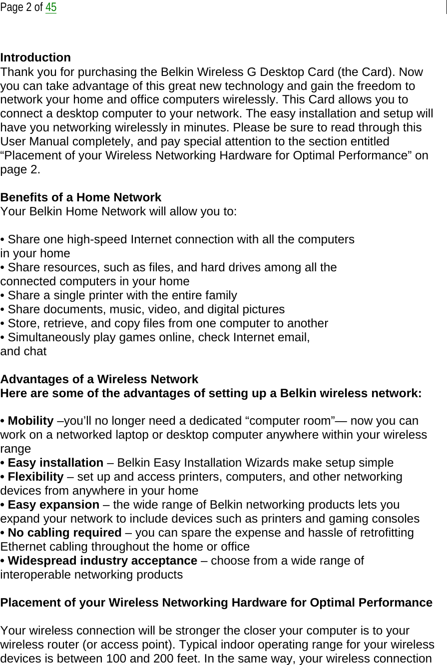  Page 2 of 45   Introduction Thank you for purchasing the Belkin Wireless G Desktop Card (the Card). Now you can take advantage of this great new technology and gain the freedom to network your home and office computers wirelessly. This Card allows you to connect a desktop computer to your network. The easy installation and setup will have you networking wirelessly in minutes. Please be sure to read through this User Manual completely, and pay special attention to the section entitled “Placement of your Wireless Networking Hardware for Optimal Performance” on page 2.   Benefits of a Home Network Your Belkin Home Network will allow you to:  • Share one high-speed Internet connection with all the computers in your home • Share resources, such as files, and hard drives among all the connected computers in your home • Share a single printer with the entire family • Share documents, music, video, and digital pictures • Store, retrieve, and copy files from one computer to another • Simultaneously play games online, check Internet email, and chat  Advantages of a Wireless Network Here are some of the advantages of setting up a Belkin wireless network:  • Mobility –you’ll no longer need a dedicated “computer room”— now you can work on a networked laptop or desktop computer anywhere within your wireless range • Easy installation – Belkin Easy Installation Wizards make setup simple • Flexibility – set up and access printers, computers, and other networking devices from anywhere in your home • Easy expansion – the wide range of Belkin networking products lets you expand your network to include devices such as printers and gaming consoles • No cabling required – you can spare the expense and hassle of retrofitting Ethernet cabling throughout the home or office • Widespread industry acceptance – choose from a wide range of interoperable networking products  Placement of your Wireless Networking Hardware for Optimal Performance  Your wireless connection will be stronger the closer your computer is to your wireless router (or access point). Typical indoor operating range for your wireless devices is between 100 and 200 feet. In the same way, your wireless connection 